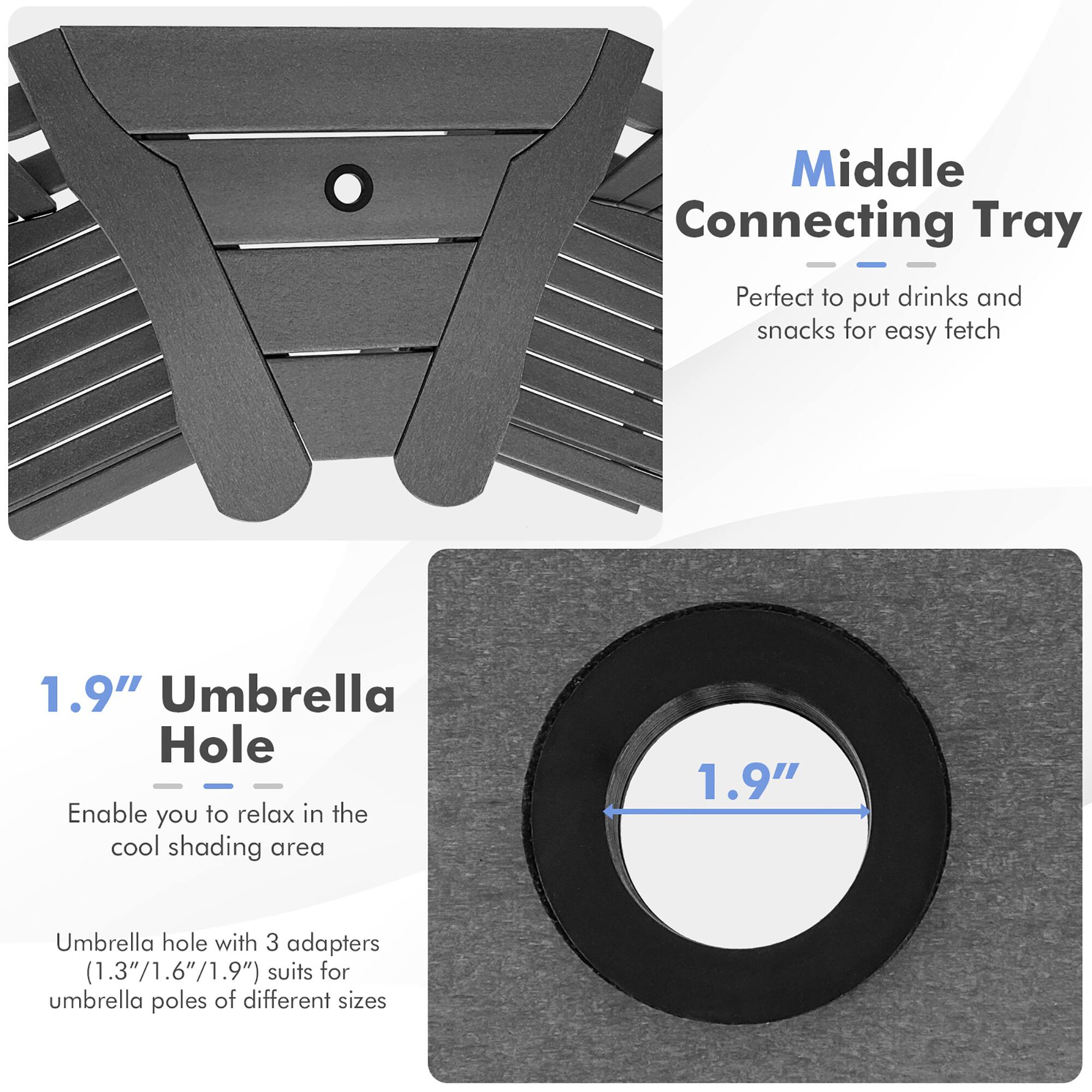 Middle Connecting Tray: Perfect to put drinks and snacks for easy fetch

1.9" Umbrella Hole: Enable you to relax in the cool shading area

1.9" Umbrella hole with 3 adapters (1.3"/1.6"/1.9") suits for umbrella poles of different sizes