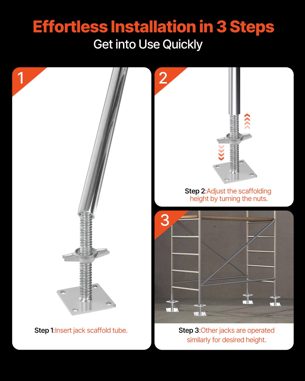 Effortless Installation in 3 Steps  
Get into Use Quickly

1. Step 1: Insert jack scaffold tube.

2. Step 2: Adjust the scaffolding height by turning the nuts.

3. Step 3: Other jacks are operated similarly for desired height.