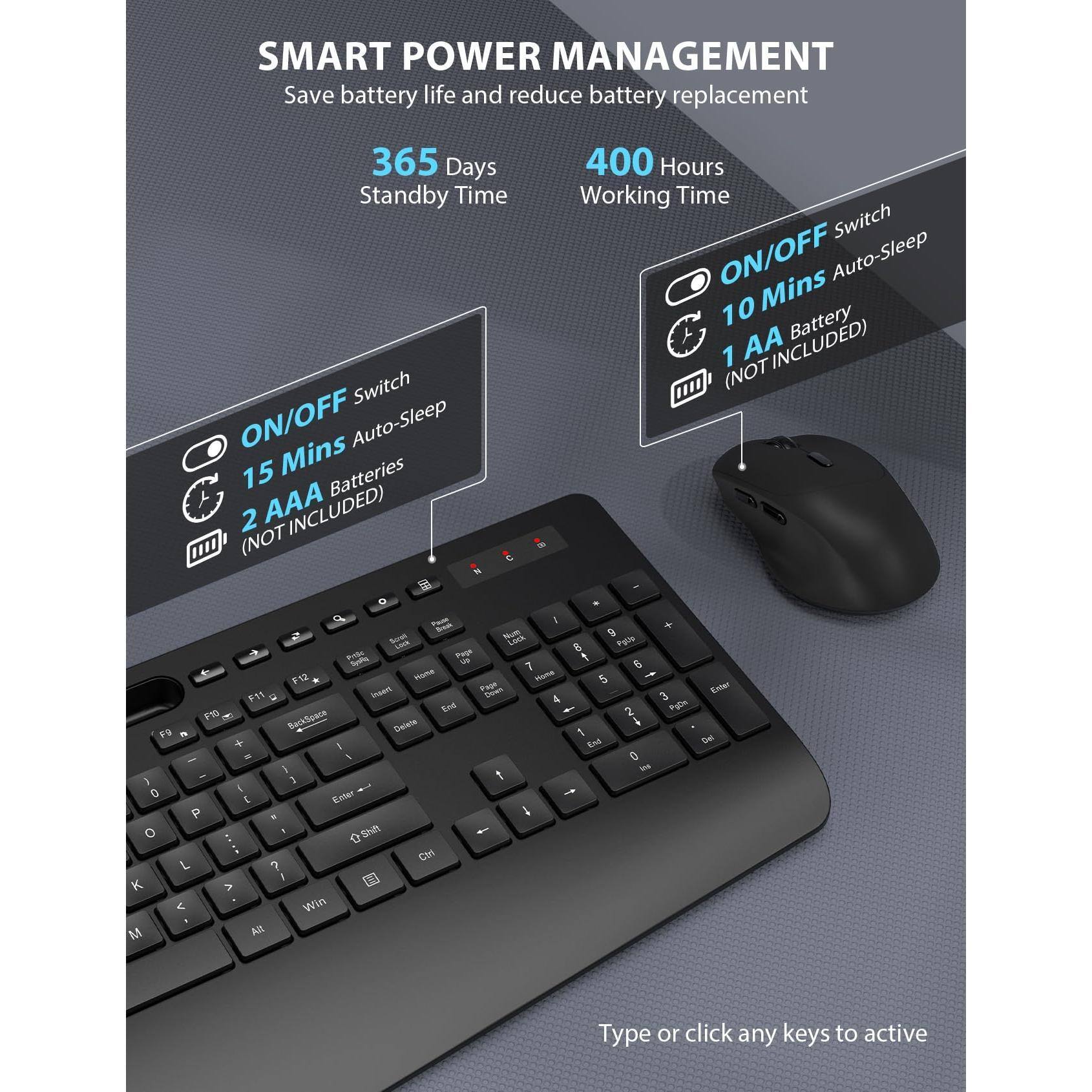 SMART POWER MANAGEMENT  
Save battery life and reduce battery replacement  

365 Days Standby Time  
400 Hours Working Time  

ON/OFF Switch  
15 Mins Auto-Sleep  
2 AAA Batteries (NOT INCLUDED)  

ON/OFF Switch  
10 Mins Auto-Sleep  
1 AA Battery (NOT INCLUDED)  

Type or click any keys to active
