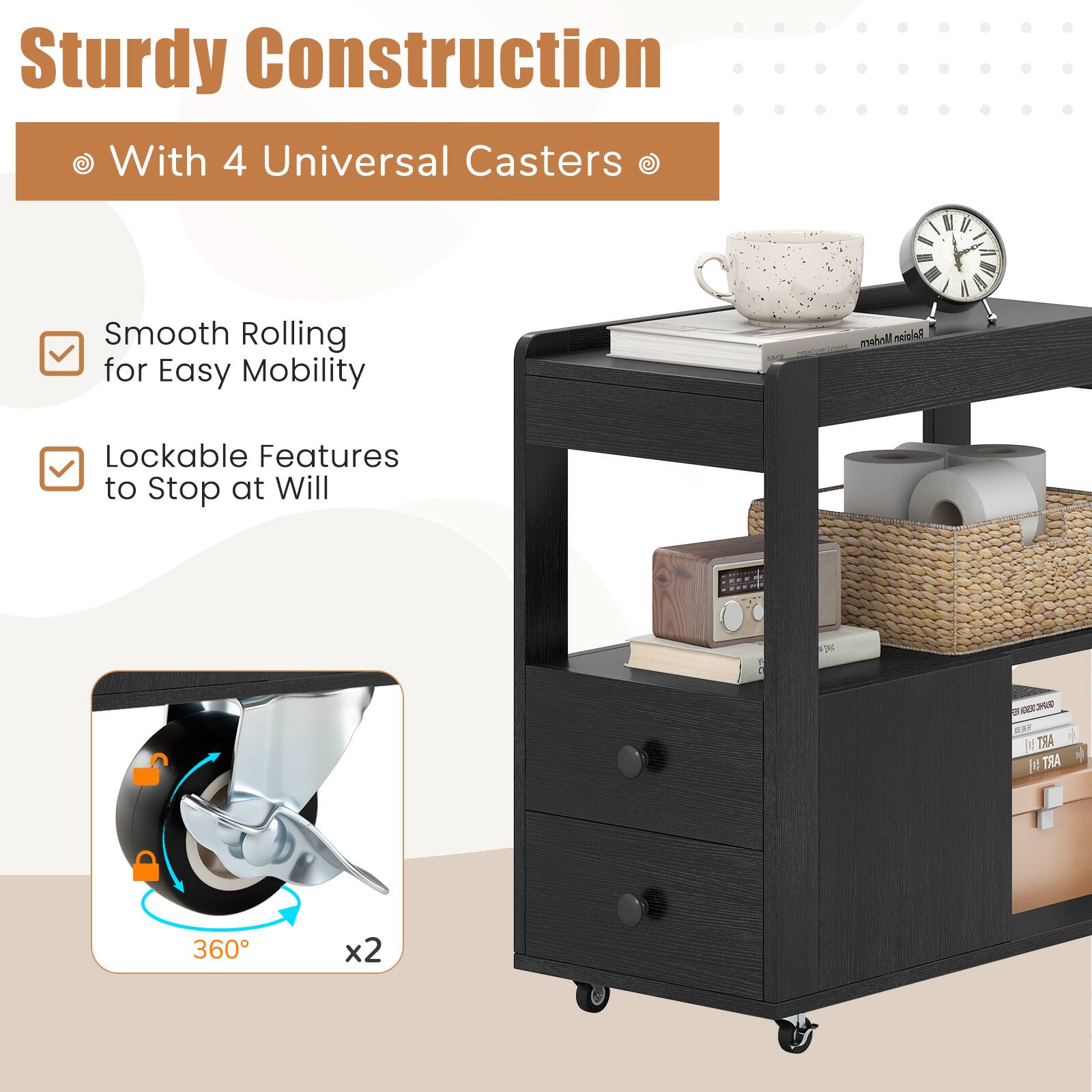 Sturdy Construction  
With 4 Universal Casters  

Smooth Rolling for Easy Mobility  
Lockable Features to Stop at Will  

360° x2