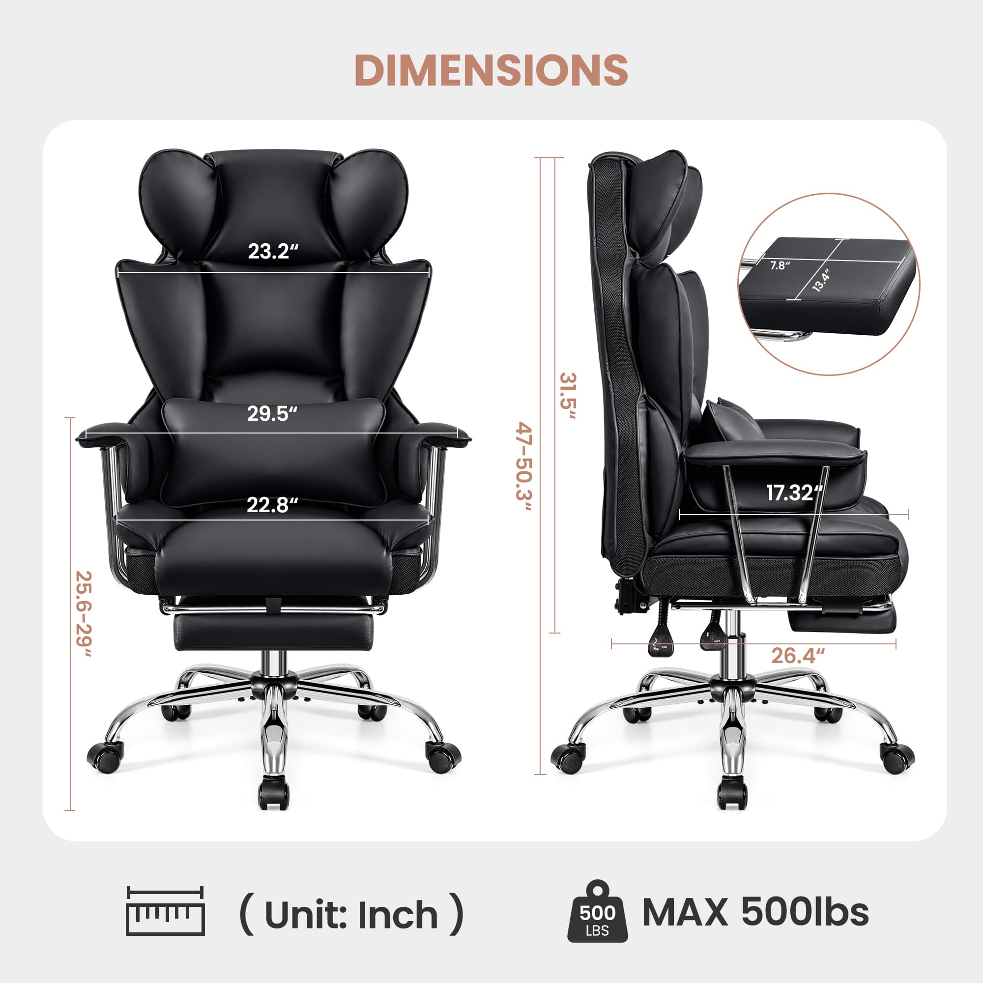 DIMENSIONS
- Width: 23.2"
- Depth: 29.5"
- Height: 22.8"
- Seat Height: 25.6-29"
- Back Height: 47-50.3"
- Armrest Height: 31.5"
- Seat Depth: 17.32"
- Armrest Width: 7.8"
- Armrest Height: 13.4"
- Overall Height: 31.5"
- Overall Width: 26.4"
(Unit: Inch)
MAX 500lbs