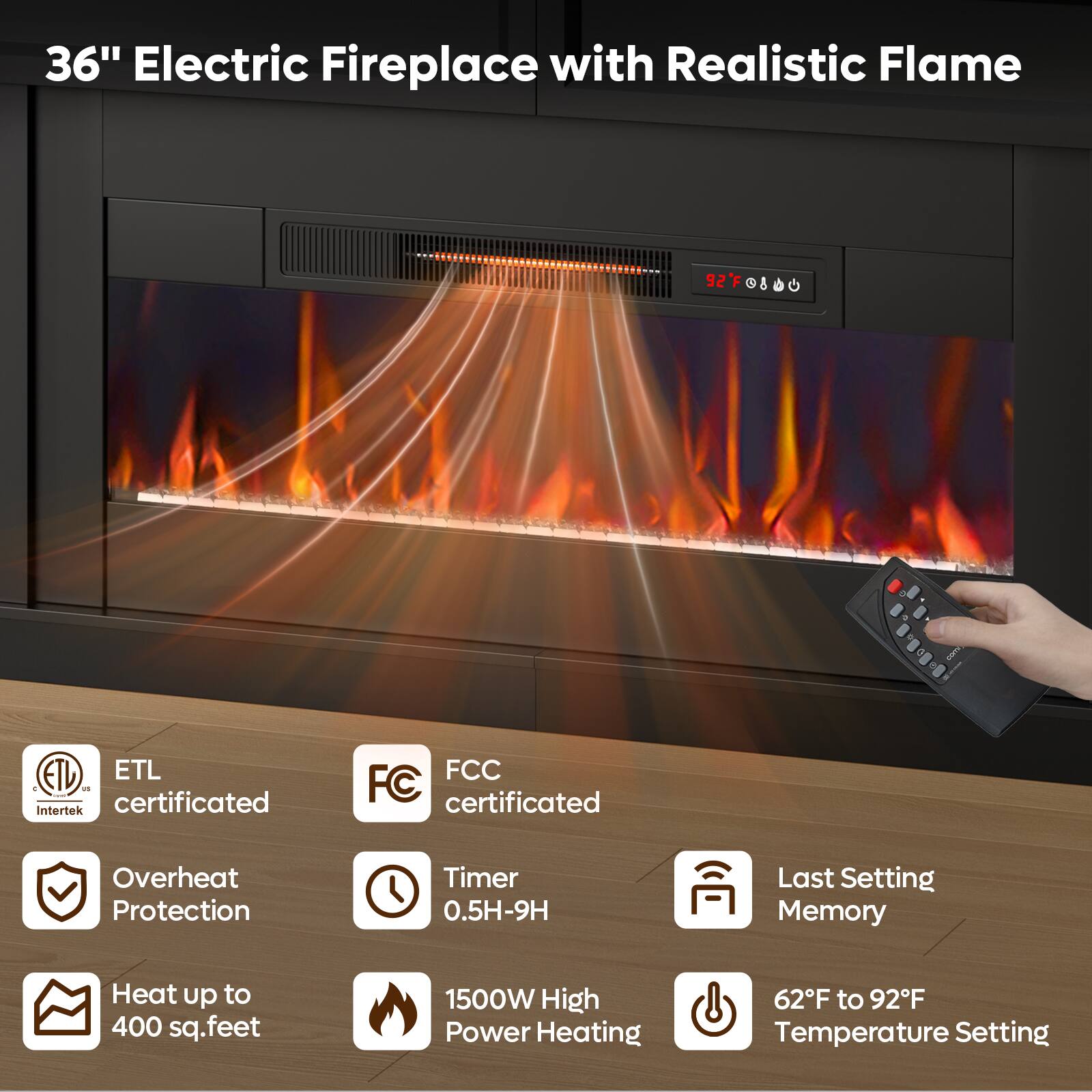 36" Electric Fireplace with Realistic Flame

ETL ETL C US Intertek certificated
FCC FC certificated
Overheat Protection
Timer 0.5H-9H
Last Setting Memory
Heat up to 400 sq.feet
1500W High Power Heating
62F to 92F Temperature Setting