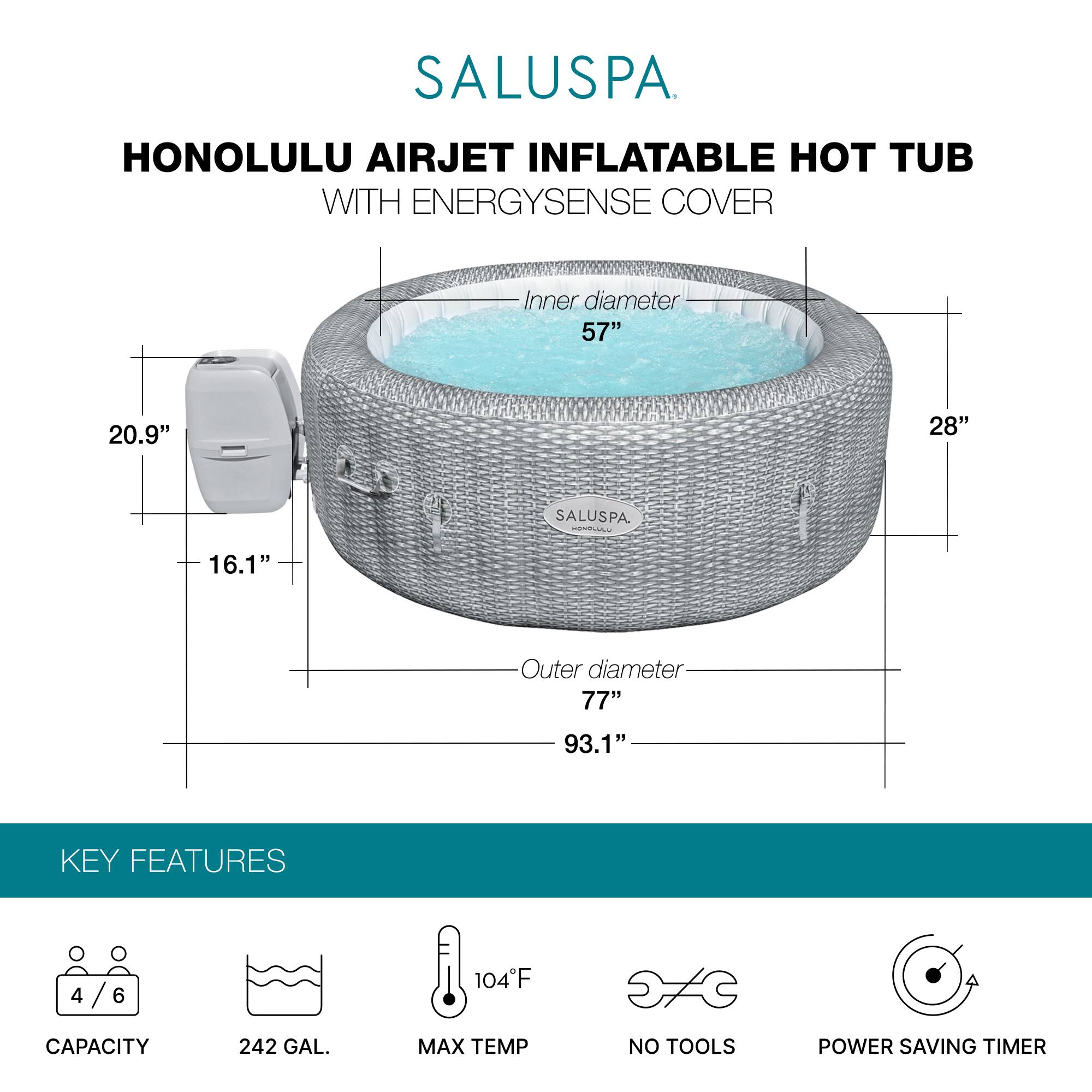 SALUSPA  
HONOLULU AIRJET INFLATABLE HOT TUB WITH ENERGYSENSE COVER  

Inner diameter: 57"  
Height: 28"  
Outer diameter: 77"  
Overall height: 93.1"  

KEY FEATURES  
- Capacity: 4/6  
- 242 GAL.  
- Max Temp: 104°F  
- No Tools  
- Power Saving Timer