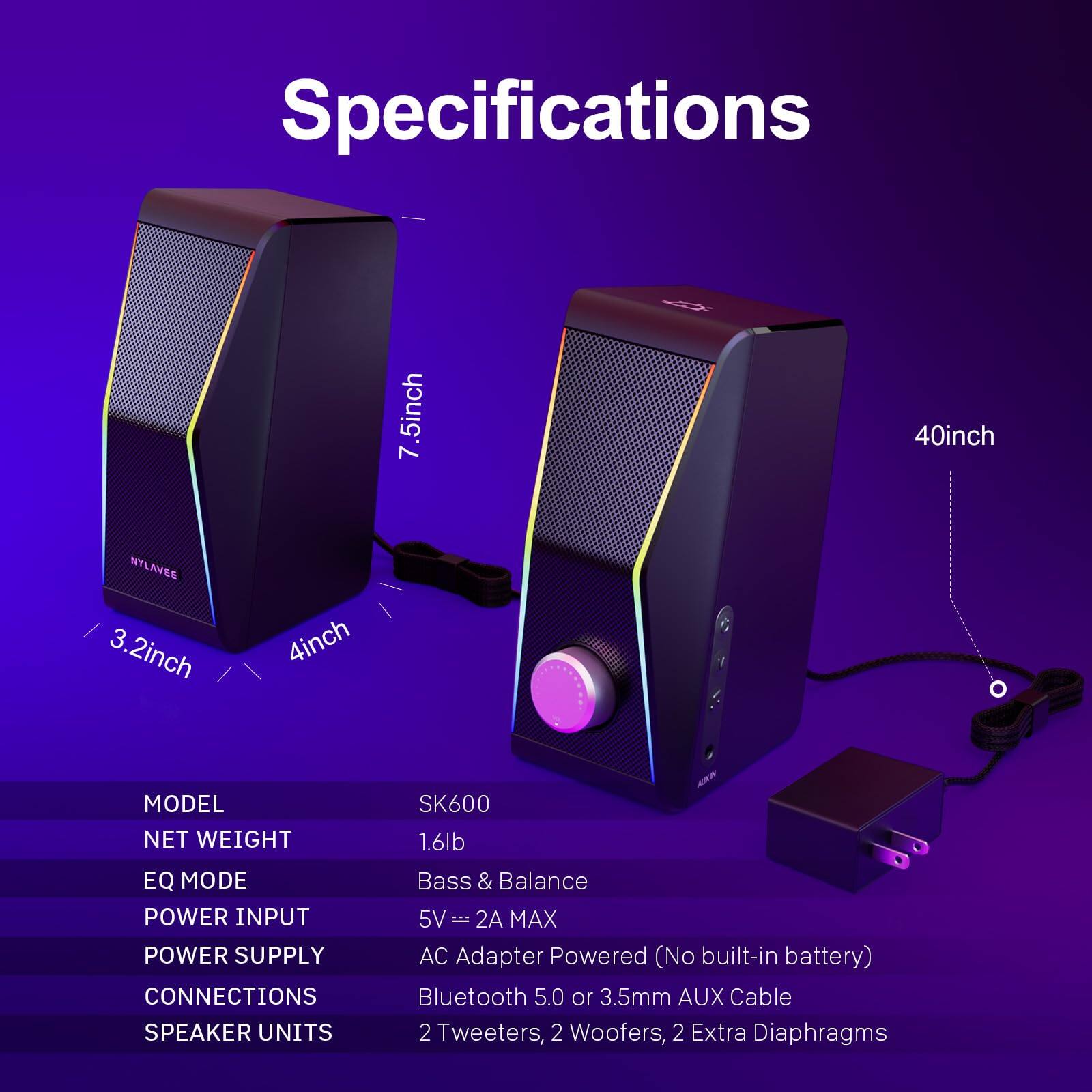 Specifications

MODEL: SK600  
NET WEIGHT: 1.6lb  
EQ MODE: Bass & Balance  
POWER INPUT: 5V = 2A MAX  
POWER SUPPLY: AC Adapter Powered (No built-in battery)  
CONNECTIONS: Bluetooth 5.0 or 3.5mm AUX Cable  
SPEAKER UNITS: 2 Tweeters, 2 Woofers, 2 Extra Diaphragms  

Dimensions:  
- 7.5inch (height)  
- 40inch (width)  
- 3.2inch (depth)  
- 4inch (front depth)
