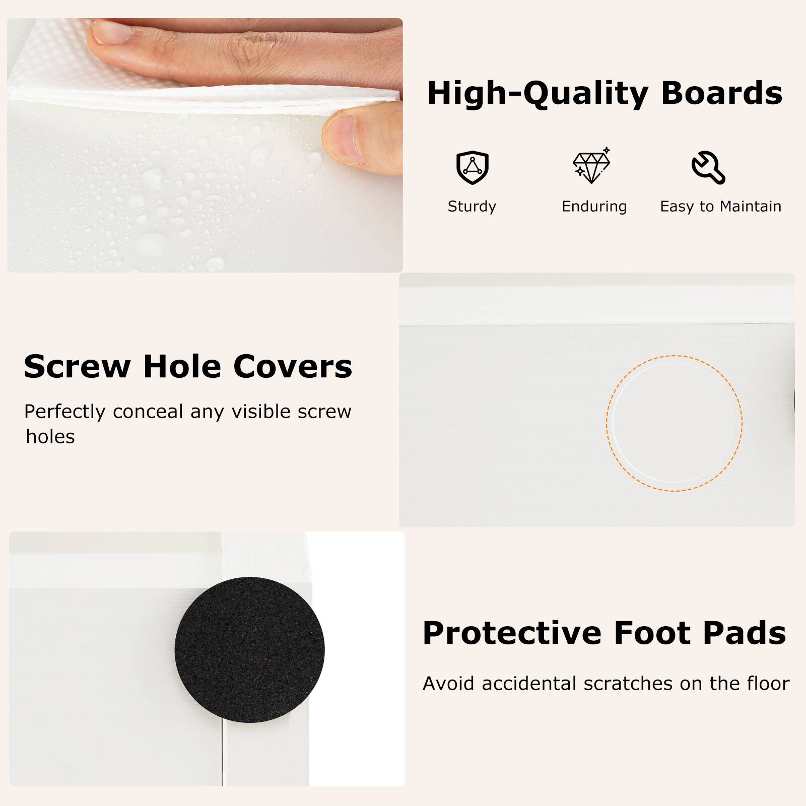 High-Quality Boards: Sturdy, Enduring, Easy to Maintain

Screw Hole Covers: Perfectly conceal any visible screw holes

Protective Foot Pads: Avoid accidental scratches on the floor