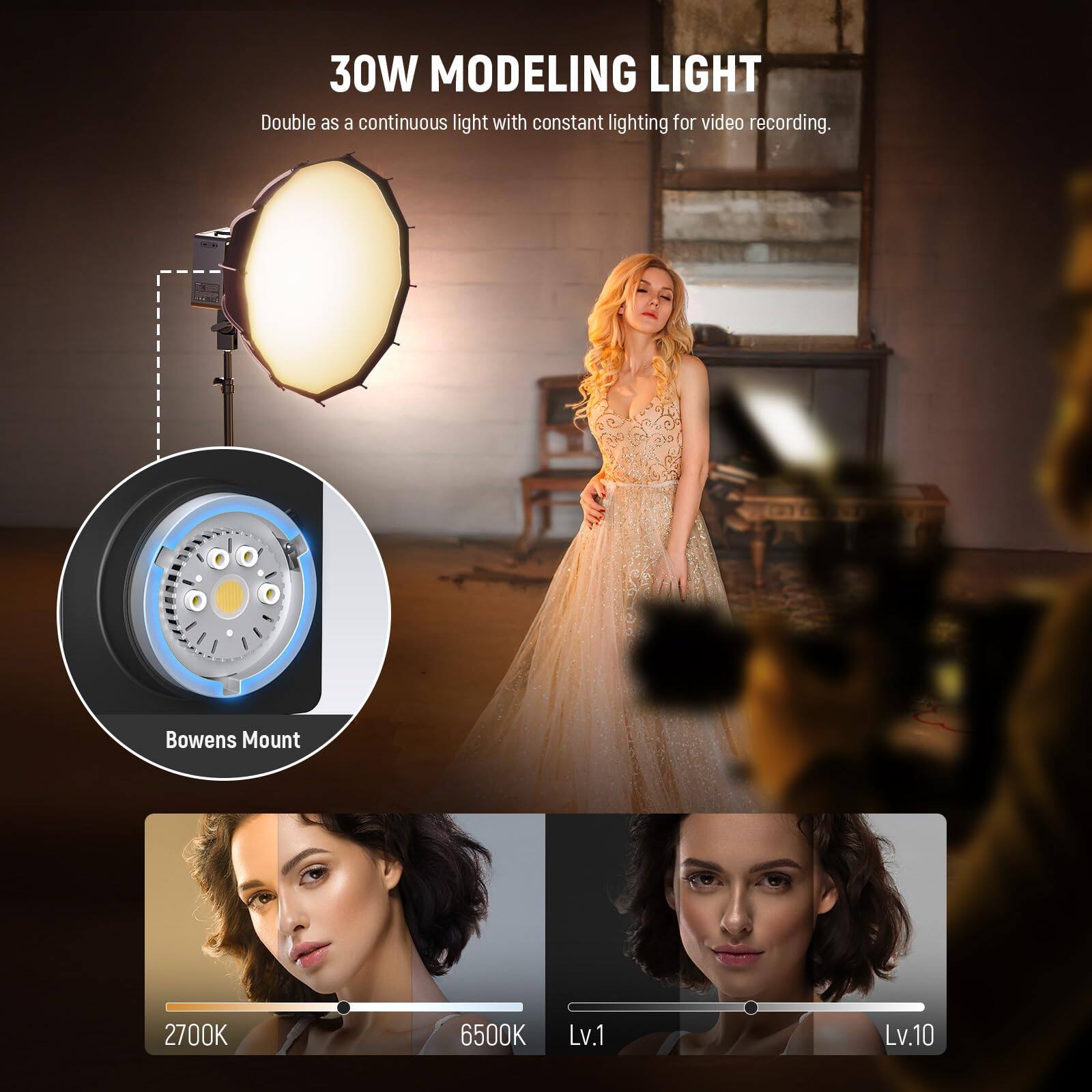 30W MODELING LIGHT  
Double as a continuous light with constant lighting for video recording.  
Bowens Mount  
2700K 6500K  
Lv.1 Lv.10