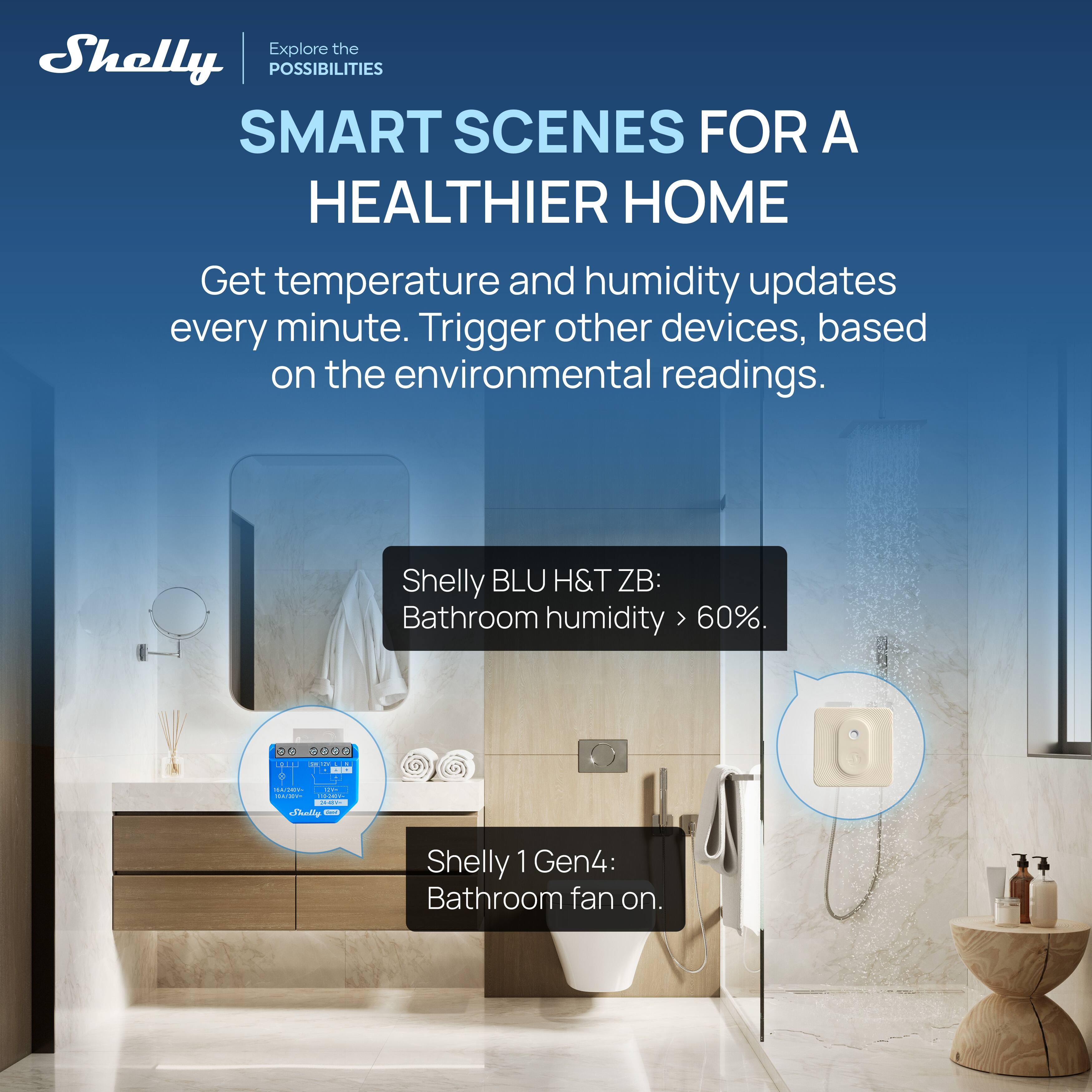 Explore the POSSIBILITIES  
SMART SCENES FOR A HEALTHIER HOME  

Get temperature and humidity updates every minute. Trigger other devices, based on the environmental readings.  

Shelly BLU H&T ZB:  
Bathroom humidity > 60%.  

Shelly 1 Gen4:  
Bathroom fan on.