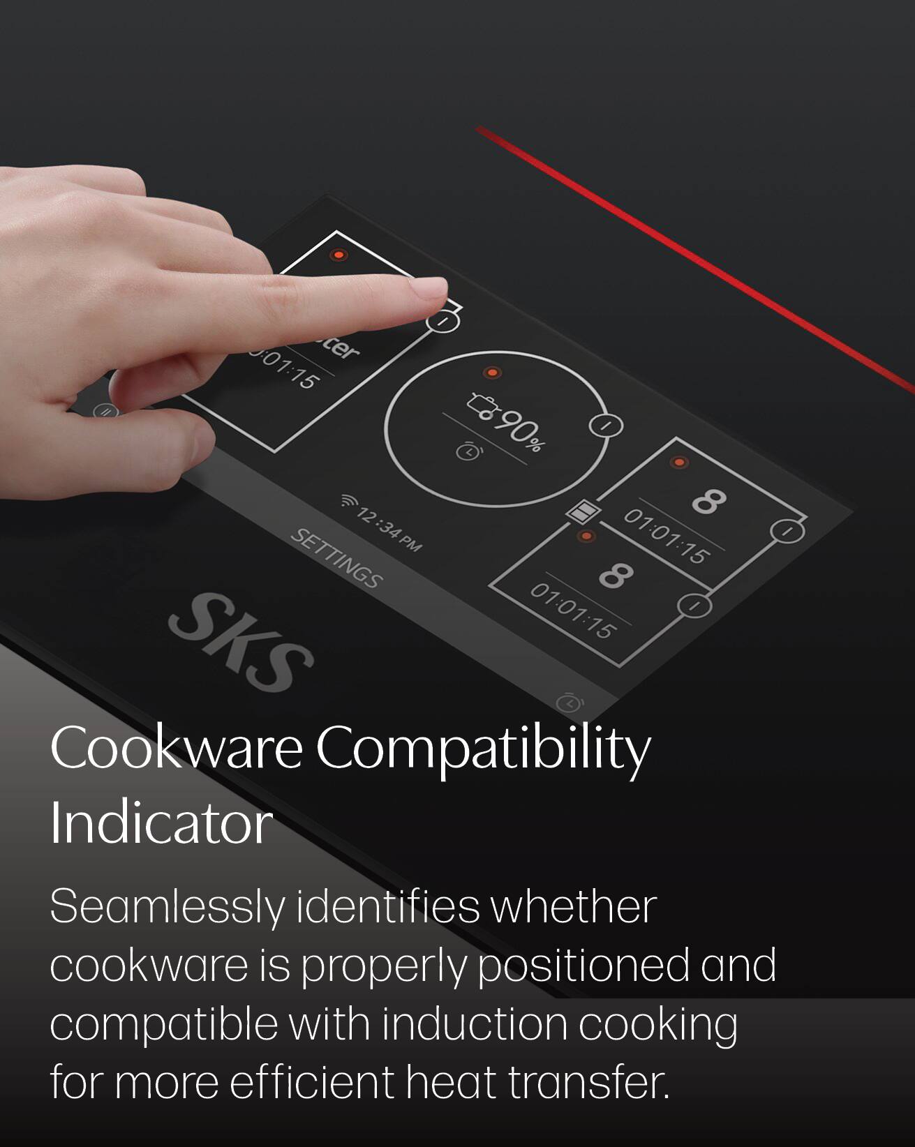 0:01:15  
cer  
90%  
12:34  
01:01:15 PM  
SETTINGS  
8  
SKS  

Cookware Compatibility Indicator  
Seamlessly identifies whether cookware is properly positioned and compatible with induction cooking for more efficient heat transfer.