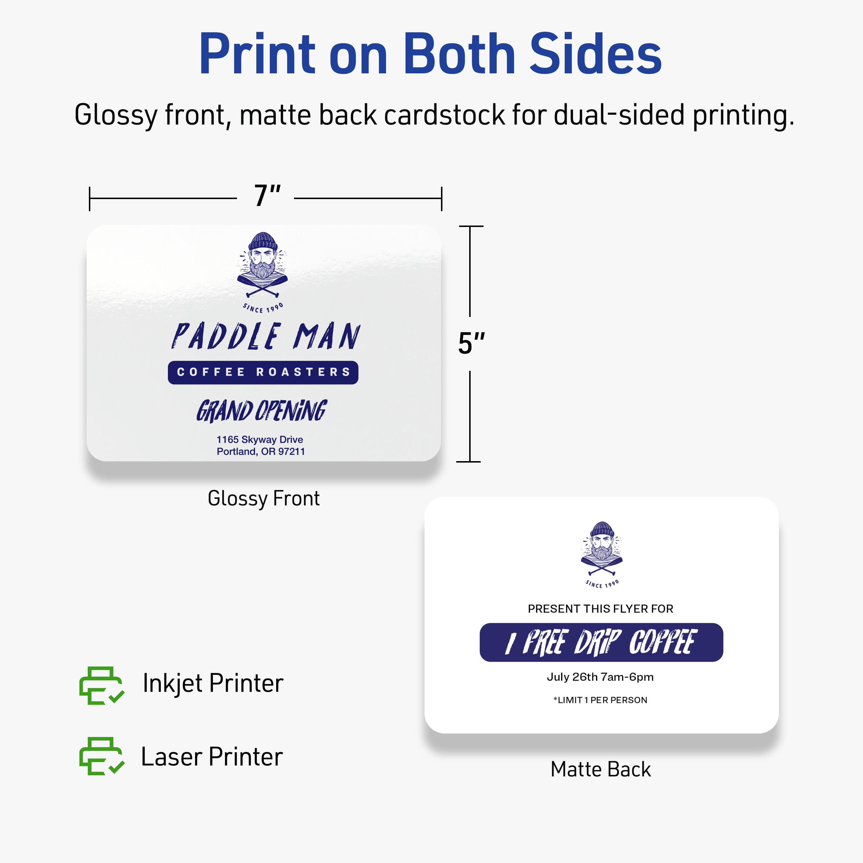 Print on Both Sides  
Glossy front, matte back cardstock for dual-sided printing.

7" x 5"  
PADDLE MAN  
COFFEE ROASTERS  
GRAND OPENING  
1165 Skyway Drive  
Portland, OR 97211  

Glossy Front  
PRESENT THIS FLYER FOR  
1 FREE DRIP COFFEE  
July 26th 7am-6pm  
*LIMIT 1 PER PERSON  

Matte Back  

Inkjet Printer  
Laser Printer