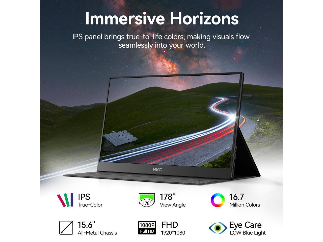Immersive Horizons IPS panel brings true-to-life colors, making visuals flow seamlessly into your world.

- IPS True-Color
- 178° View Angle
- 16.7 Million Colors
- 15.6" All-Metal Chassis
- 1080P FHD Full HD (1920*1080)
- Eye Care LOW Blue Light