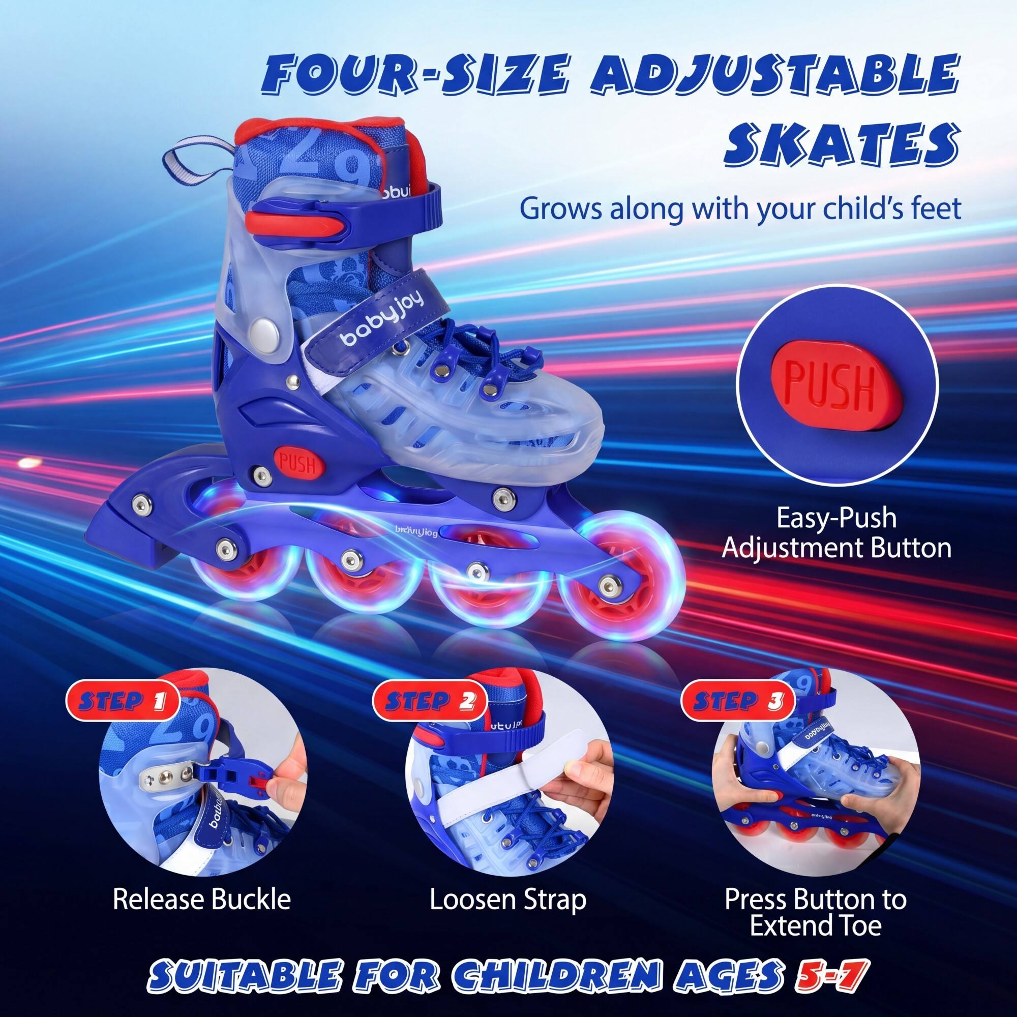 FOUR-SIZE ADJUSTABLE SKATES  
Grows along with your child's feet  

Easy-Push Adjustment Button  

STEP 1: Release Buckle  
STEP 2: Loosen Strap  
STEP 3: Press Button to Extend Toe  

SUITABLE FOR CHILDREN AGES 5-7