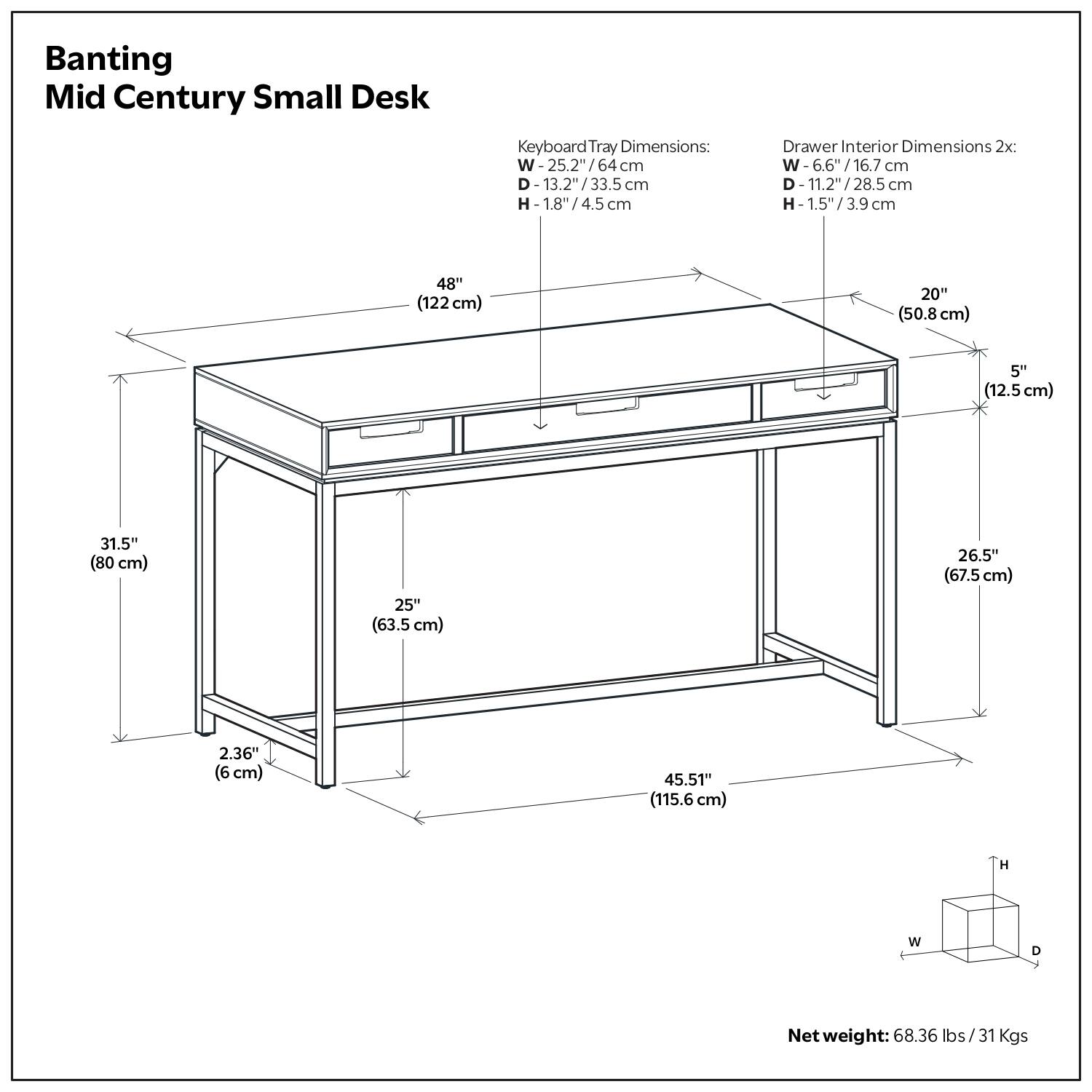 Banting Mid Century Small Desk

Keyboard Tray Dimensions:
- W: 25.2" / 64 cm
- D: 13.2" / 33.5 cm
- H: 1.8" / 4.5 cm

Drawer Interior Dimensions 2x:
- W: 6.6" / 16.7 cm
- D: 11.2" / 28.5 cm
- H: 1.5" / 3.9 cm

Dimensions:
- W: 48" / 122 cm
- D: 26.5" / 67.5 cm
- H: 45.51" / 115.6 cm

Net weight: 68.36 lbs / 31 Kgs
