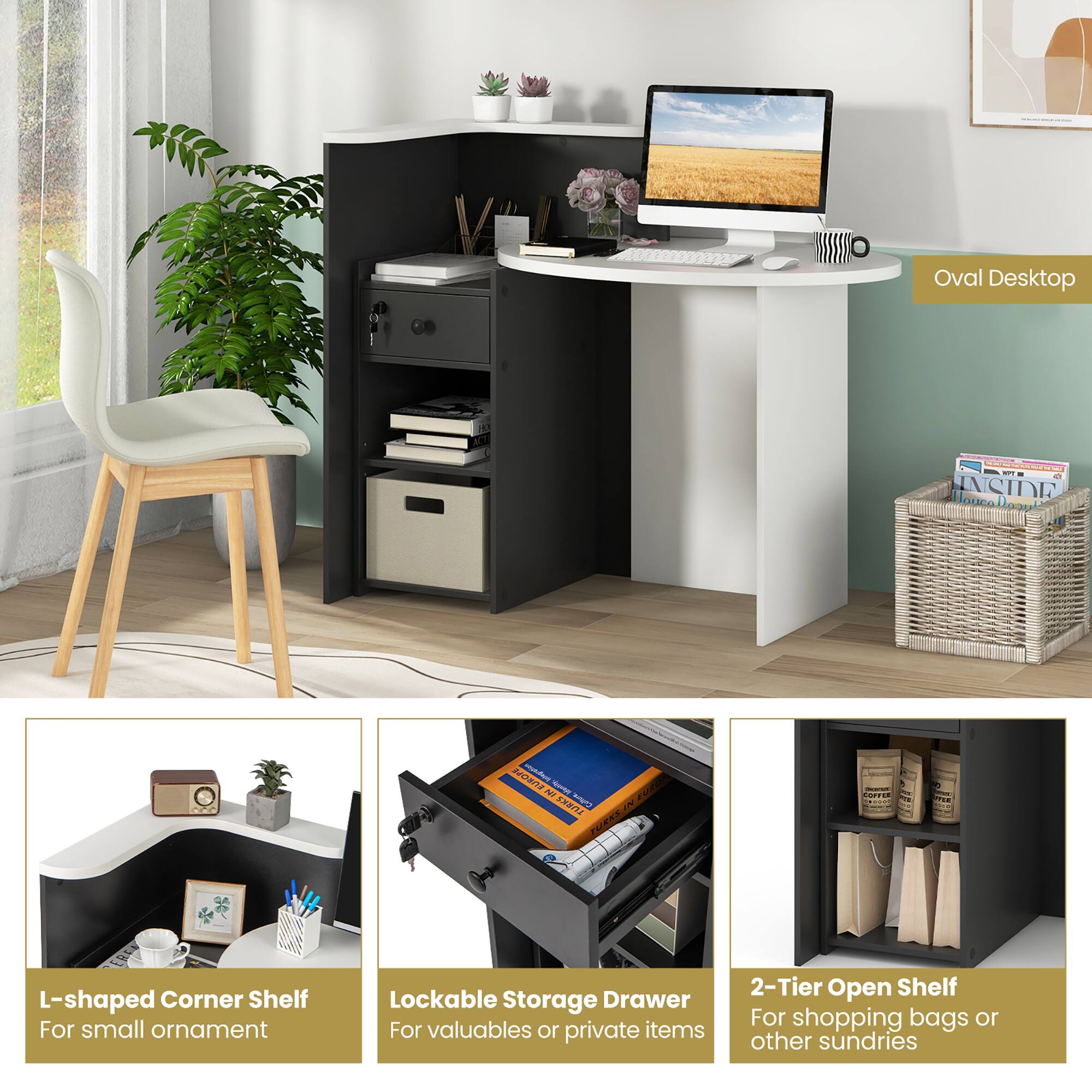 Oval Desktop

L-shaped Corner Shelf For small ornament

Lockable Storage Drawer For valuables or private items

2-Tier Open Shelf For shopping bags or other sundries