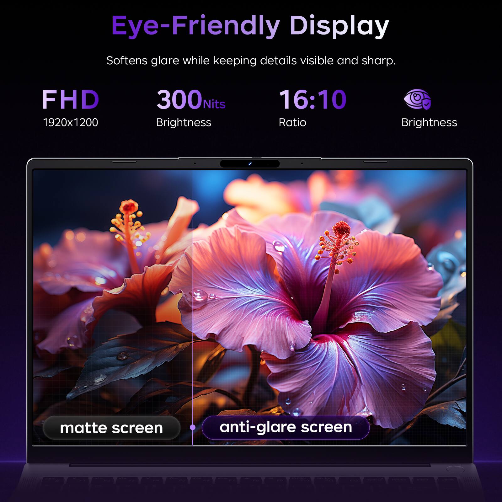 Eye-Friendly Display Softens glare while keeping details visible and sharp.

FHD 1920x1200
300Nits Brightness
16:10 Ratio
Brightness
matte screen
anti-glare screen