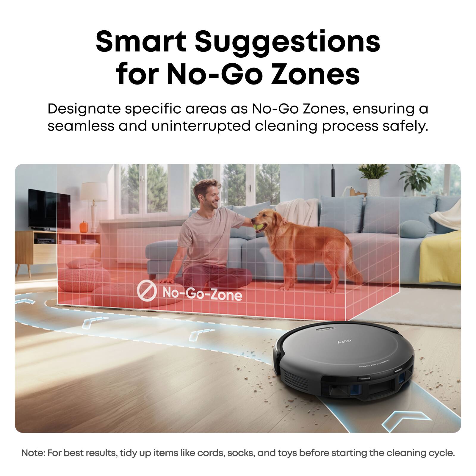 Smart Suggestions for No-Go Zones

Designate specific areas as No-Go Zones, ensuring a seamless and uninterrupted cleaning process safely.

No-Go-Zone

Note: For best results, tidy up items like cords, socks, and toys before starting the cleaning cycle.
