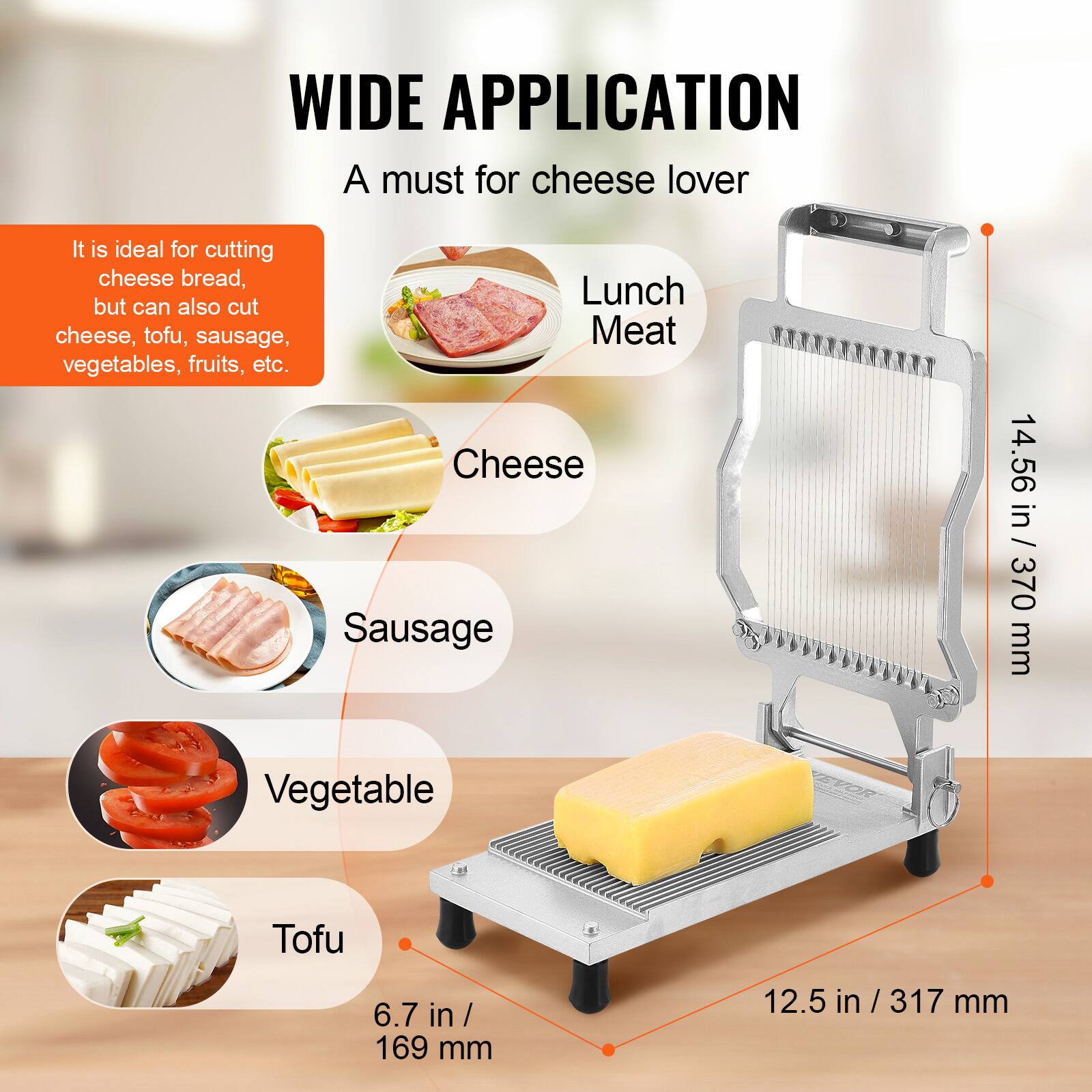 WIDE APPLICATION  
A must for cheese lover  

It is ideal for cutting cheese bread, but can also cut cheese, tofu, sausage, vegetables, fruits, etc.  

- Cheese  
- Sausage  
- Vegetable  
- Tofu  

Lunch Meat  

14.56 in / 370 mm  
12.5 in / 317 mm  
6.7 in / 169 mm