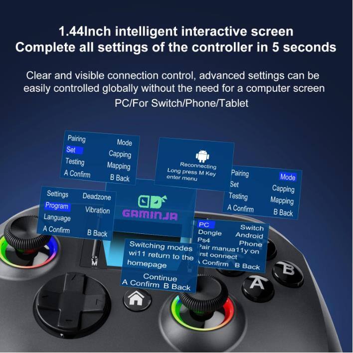 1.44 Inch intelligent interactive screen  
Complete all settings of the controller in 5 seconds  

Clear and visible connection control, advanced settings can be easily controlled globally without the need for a computer screen  
PC/For Switch/Phone/Tablet  

Pairing  
Set  
Testing  
A Confirm  
B Back  

Mode  
Capping  
Mapping  
Reconnecting  
Long press M Key  
Back enter menu  

Settings  
Deadzone  
Program  
Vibration  
Language  
A Confirm  
B Back  

Switching modes wi11 return to homepage  
A Confirm B Back  

PC  
Dongle  
Android  
PS4  
Pair manually on return to the homepage  
A Confirm B Back  

Switch  
Phone modes