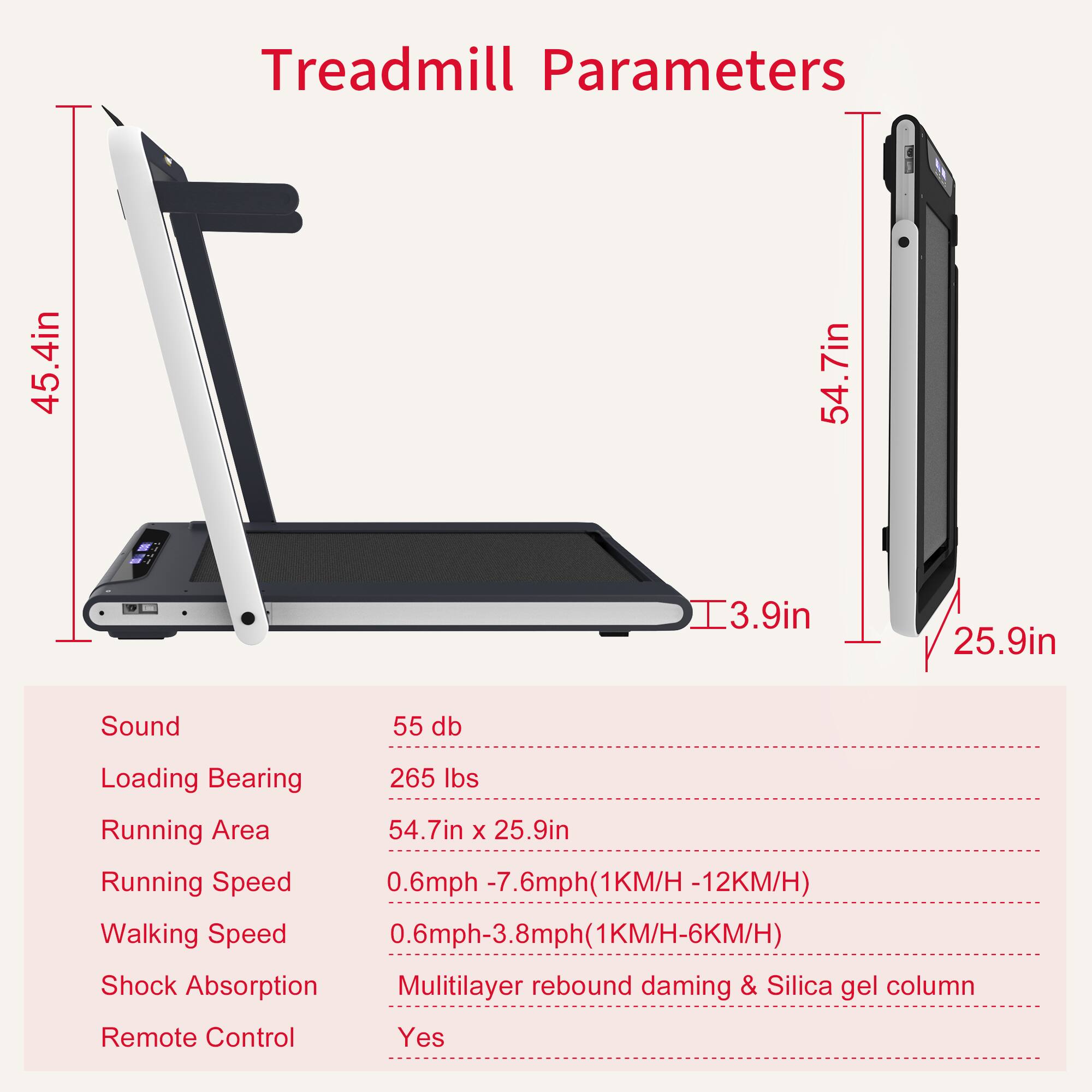 Treadmill Parameters

- Length: 45.4in
- Width: 54.7in
- Height: 54.7in
- Deck Height: 3.9in
- Width of Running Area: 25.9in

Sound: 55 db

Loading Bearing: 265 lbs

Running Area: 54.7in x 25.9in

Running Speed: 0.6mph - 7.6mph (1KM/H - 12KM/H)

Walking Speed: 0.6mph - 3.8mph (1KM/H - 6KM/H)

Shock Absorption: Multilayer rebound damping & Silica gel column

Remote Control: Yes