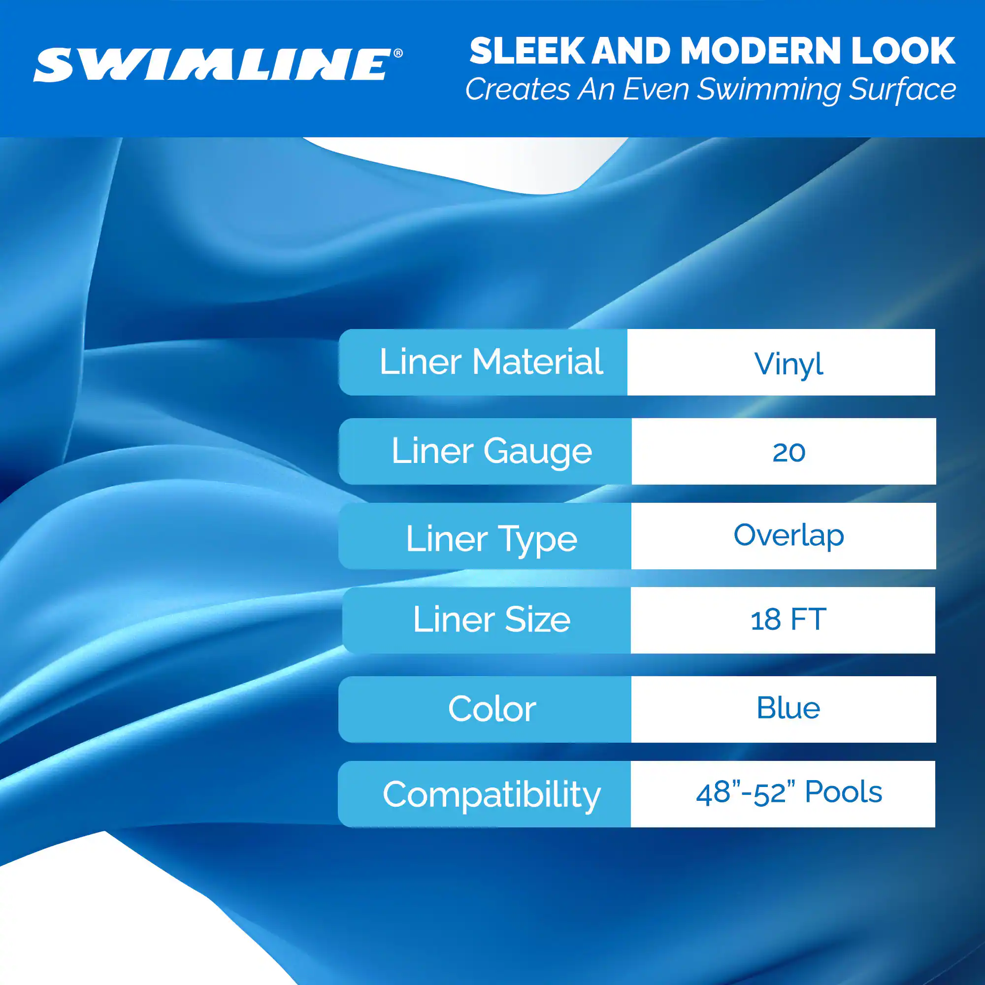 SLEEK AND MODERN LOOK  
Creates An Even Swimming Surface  

Liner Material: Vinyl  
Liner Gauge: 20  
Liner Type: Overlap  
Liner Size: 18 FT  
Color: Blue  
Compatibility: 48"-52" Pools