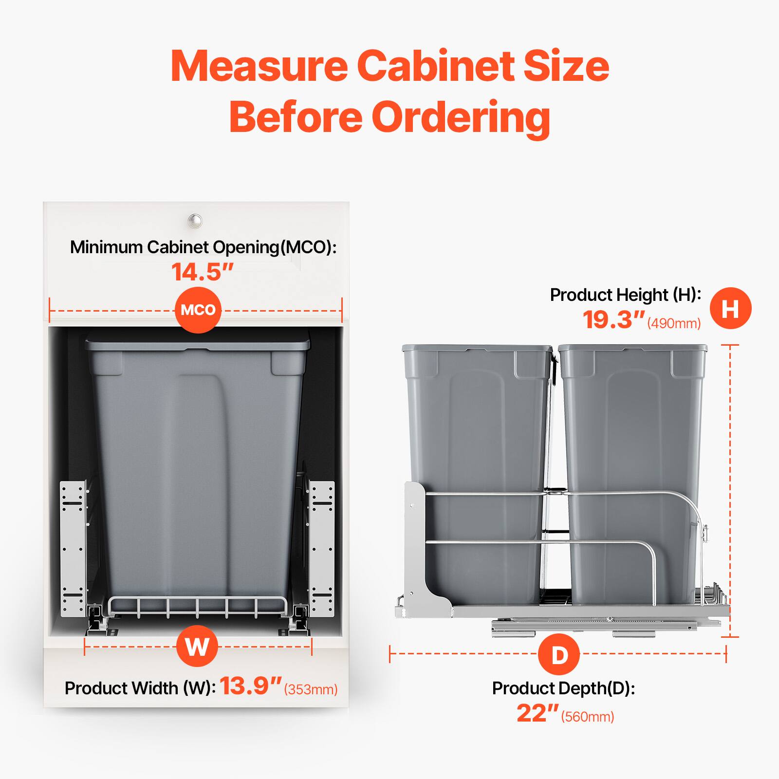 Measure Cabinet Size Before Ordering

Minimum Cabinet Opening (MCO): 14.5"

Product Height (H): 19.3" (490mm)

Product Width (W): 13.9" (353mm)

Product Depth (D): 22" (560mm)