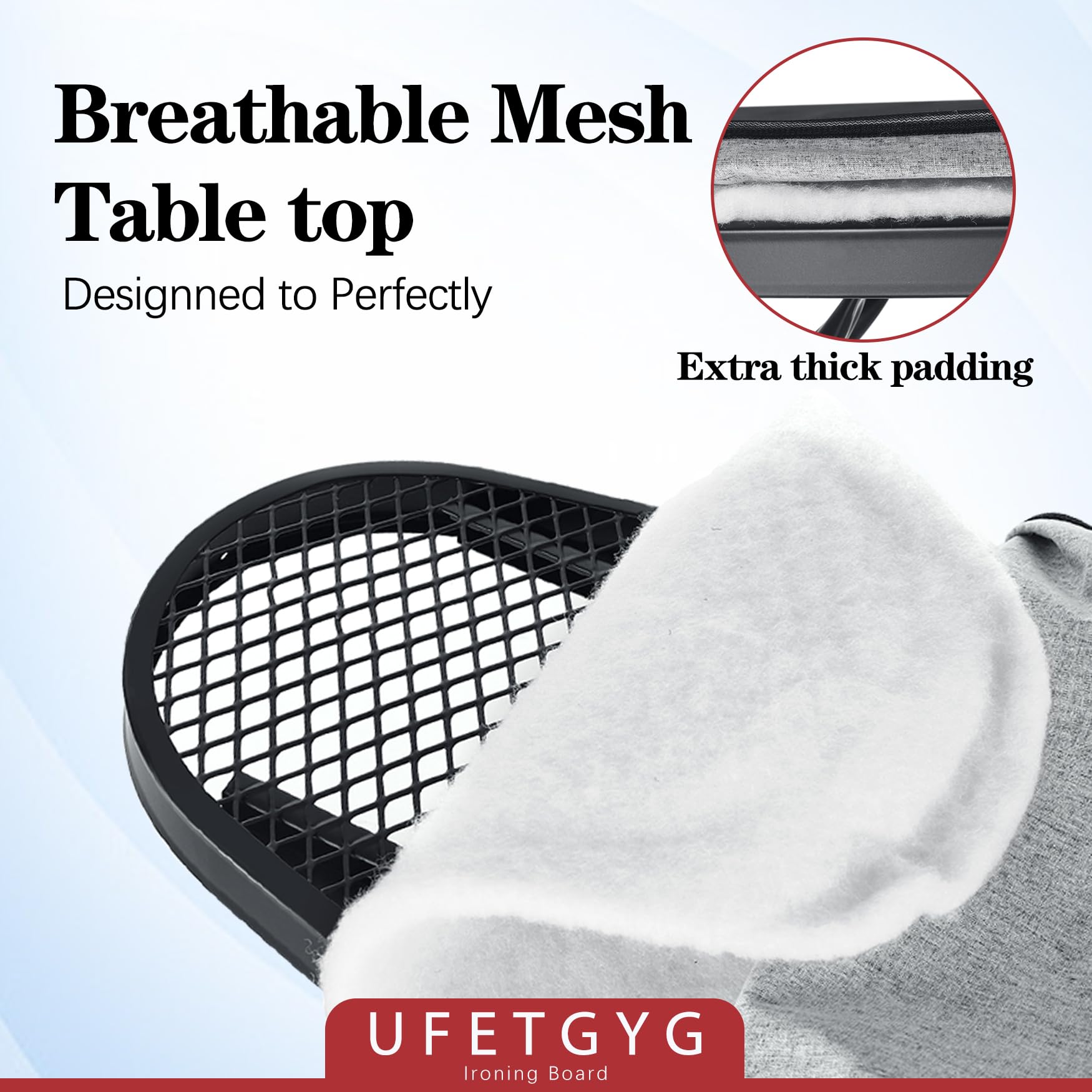 Breathable Mesh Table top  
Designed to Perfectly  

Extra thick padding  

UFETGYG  
Ironing Board