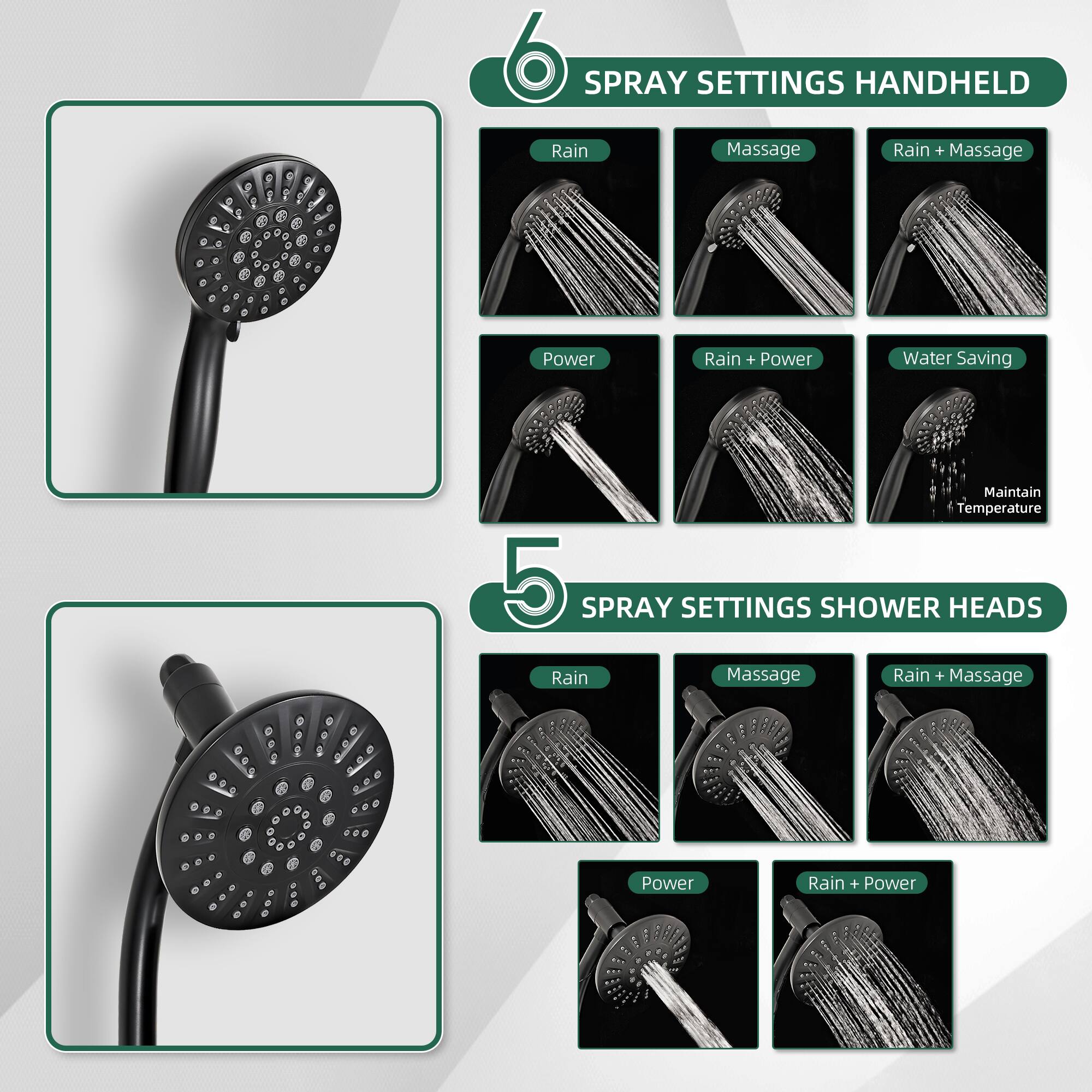 6 SPRAY SETTINGS HANDHELD  
- Rain  
- Massage  
- Rain + Massage  
- Power  
- Rain + Power  
- Water Saving  
- Maintain Temperature  

5 SPRAY SETTINGS SHOWER HEADS  
- Rain  
- Massage  
- Rain + Massage  
- Power  
- Rain + Power
