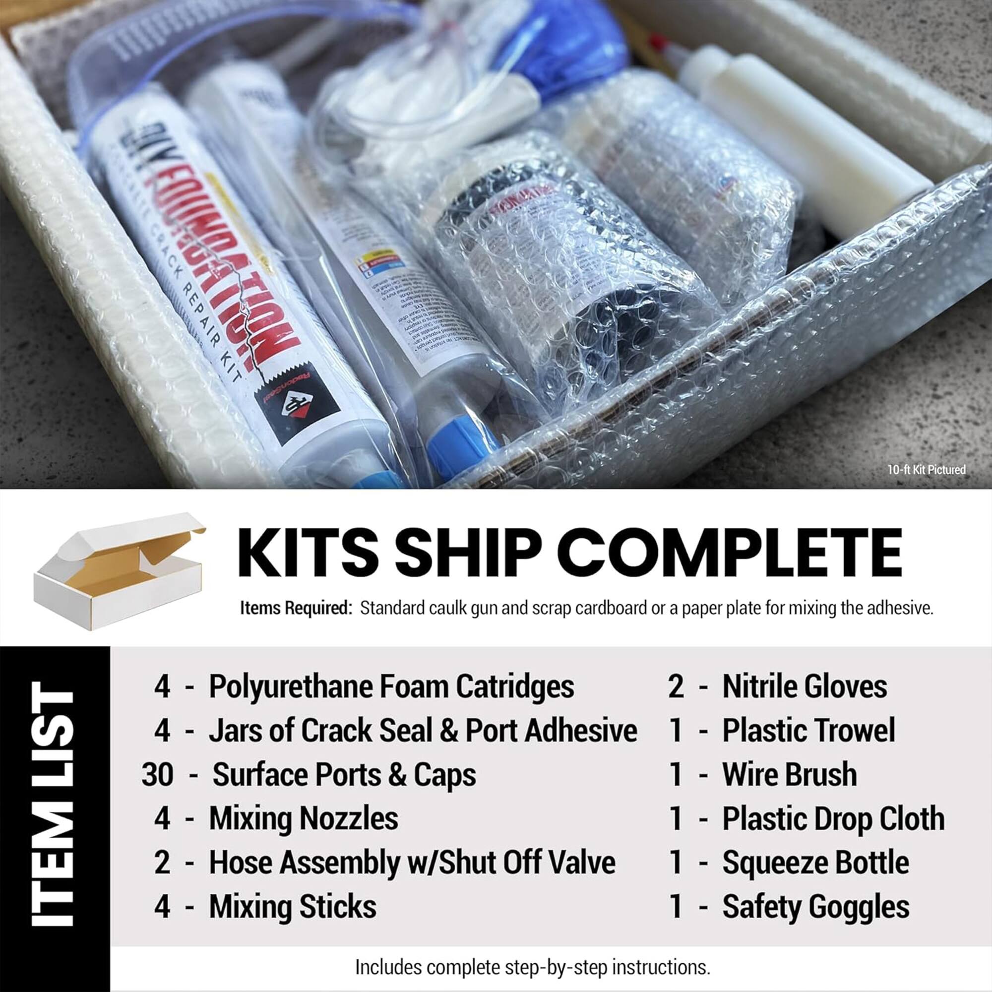 A FOUNDATION CRACK REPAIR KIT 10-ft KIT Pictured LIST ITEM KITS SHIP COMPLETE

Items Required: Standard caulk gun and scrap cardboard or a paper plate for mixing the adhesive.

4 - Polyurethane Foam Cartridges
2 - Nitrile Gloves
4 - Jars of Crack Seal & Port Adhesive
1 - Plastic Trowel
30 - Surface Ports & Caps
1 - Wire Brush
4 - Mixing Nozzles
1 - Plastic Drop Cloth
2 - Hose Assembly w/Shut Off Valve
1 - Squeeze Bottle
4 - Mixing Sticks
1 - Safety Goggles

Includes complete step-by-step instructions.