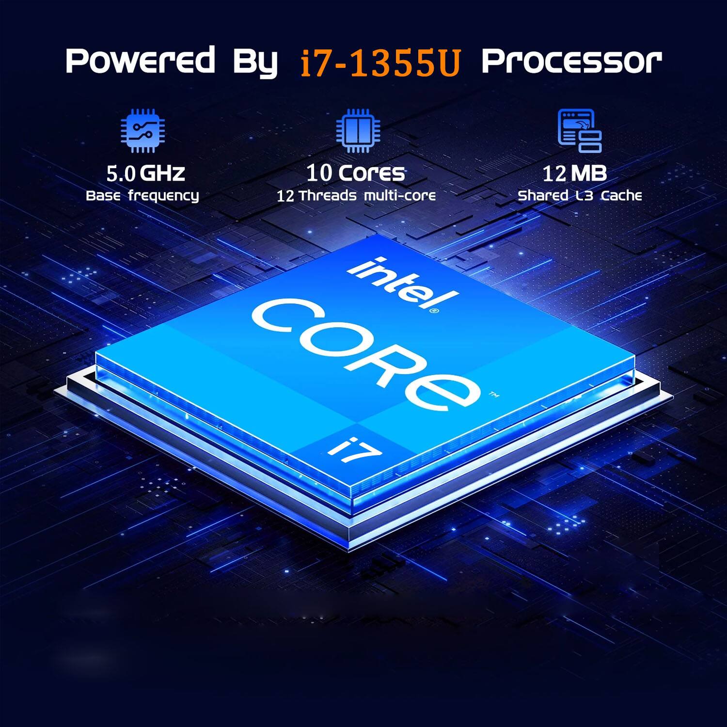 Powered By i7-1355U Processor  
5.0 GHz Base frequency  
10 Cores 12 Threads multi-core  
12 MB Shared L3 Cache  
intel CORE i7