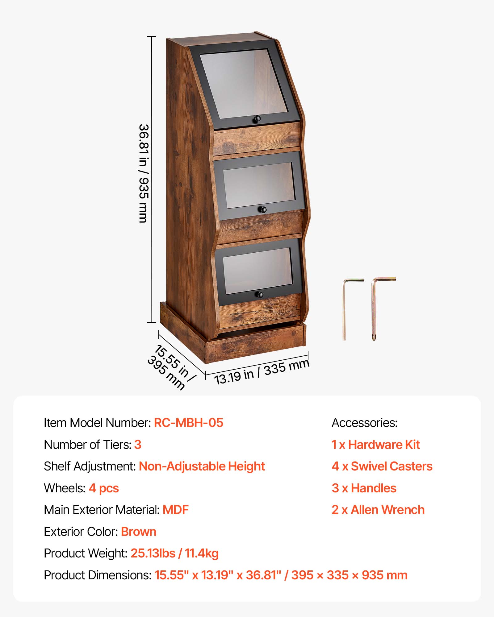 36.81 in / 935 mm  
395 mm / 15.55 in  
335 mm / 13.19 in  

Item Model Number: RC-MBH-05  
Accessories:  
Number of Tiers: 3  
1 x Hardware Kit  
Shelf Adjustment: Non-Adjustable  
Height: 4 pcs  
Wheels: 4 x Swivel Casters  
3 x Handles  
2 x Allen Wrench  
Exterior Color: Brown  
Product Weight: 25.13lbs / 11.4kg  
Product Dimensions: 15.55" x 13.19" x 36.81" / 395 x 335 x 935 mm