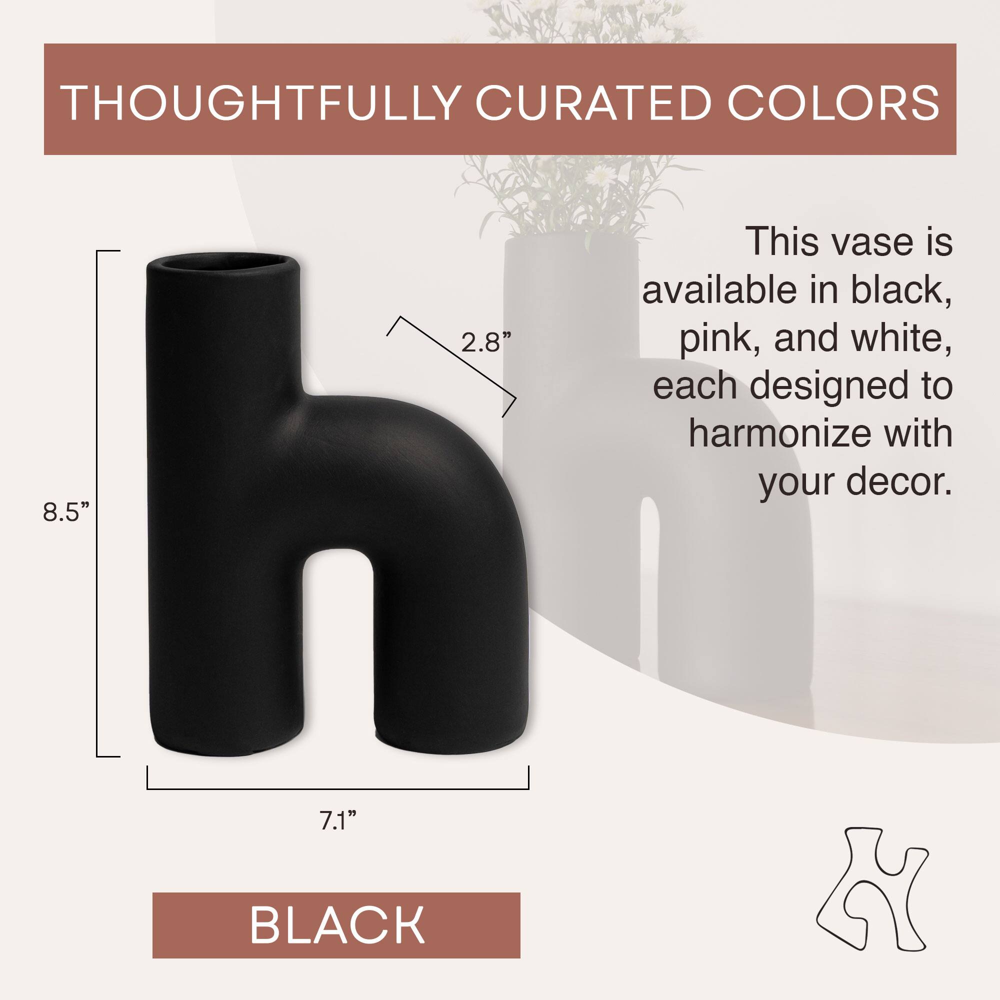THOUGHTFULLY CURATED COLORS

This vase is available in black, pink, and white, each designed to harmonize with your decor.

8.5" 2.8" 7.1" BLACK
