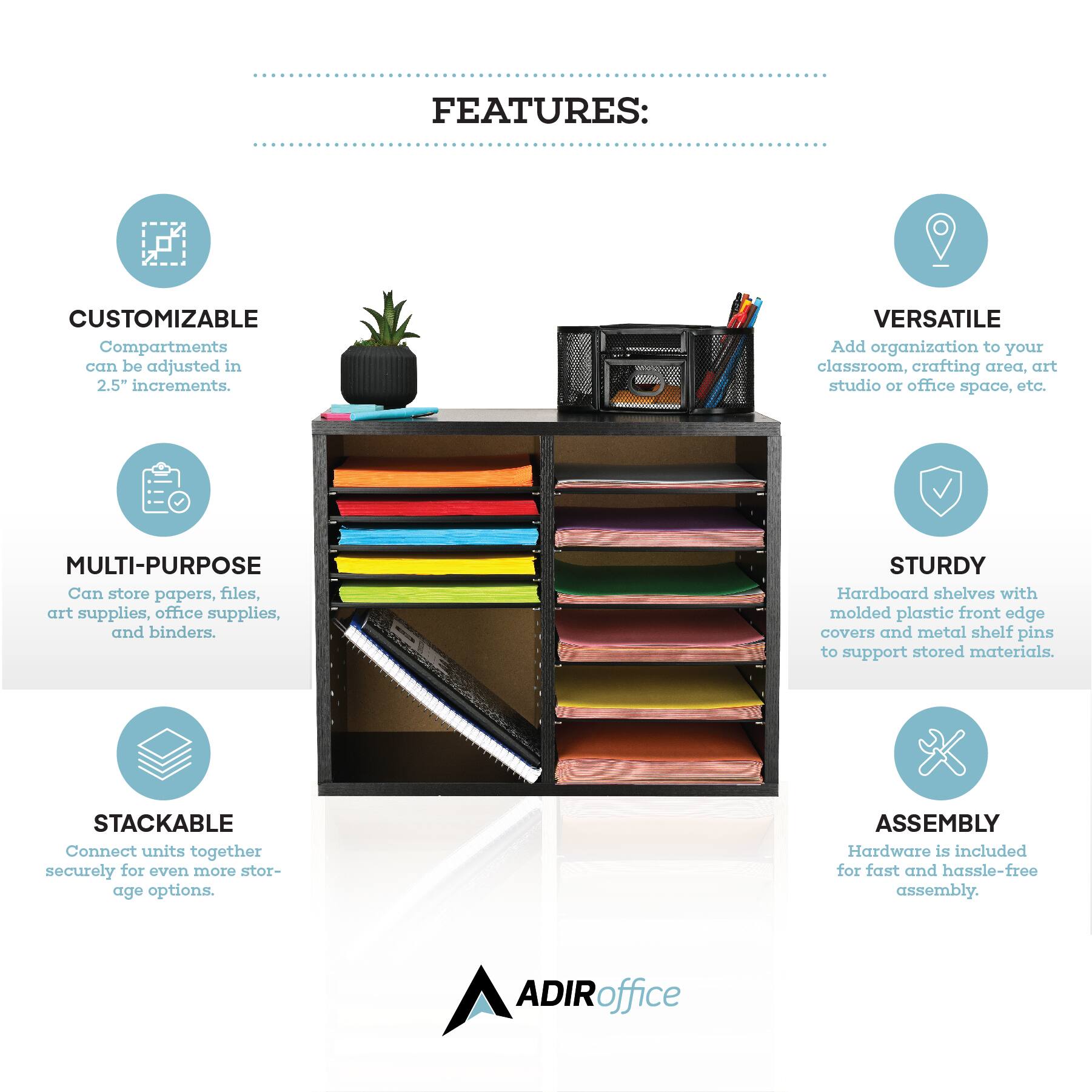 FEATURES:
CUSTOMIZABLE Compartments can be adjusted in 2.5" increments.
VERSATILE Add organization to your classroom, crafting area, art studio or office space, etc.
MULTI-PURPOSE Can store papers, files, art supplies, office supplies, and binders.
STURDY Hardboard shelves with molded plastic front edge covers and metal shelf pins to support stored materials.
STACKABLE Connect units together securely for even more storage options.
ASSEMBLY Hardware is included for fast and hassle-free assembly.
ADIRoffice