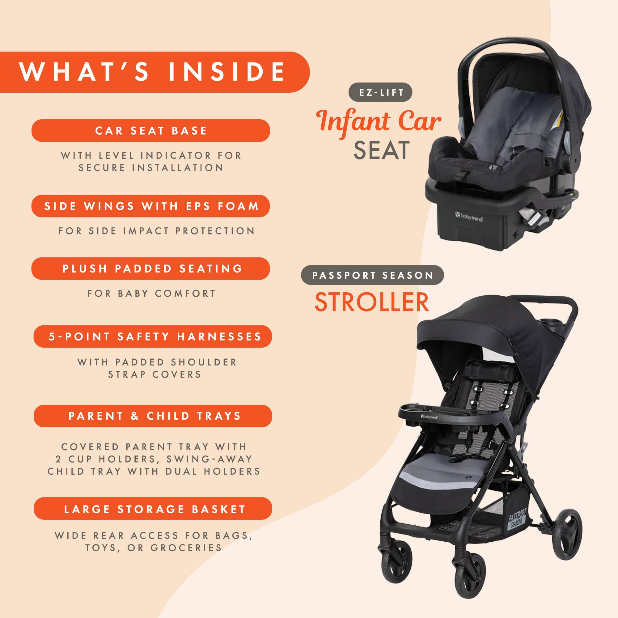 WHAT'S INSIDE EZ-LIFT CAR SEAT BASE

- WITH LEVEL INDICATOR FOR SECURE INSTALLATION
- SIDE WINGS WITH EPS FOAM FOR SIDE IMPACT PROTECTION
- PLUSH PADDED SEATING FOR BABY COMFORT
- 5-POINT SAFETY HARNESS WITH PADDED SHOULDER STRAP COVERS
- PARENT & CHILD TRAYS
  - COVERED PARENT TRAY WITH 2 CUP HOLDERS
  - SWING-AWAY CHILD TRAY WITH DUAL HOLDERS
- LARGE STORAGE BASKET
  - WIDE REAR ACCESS FOR BAGS, TOYS, OR GROCERIES