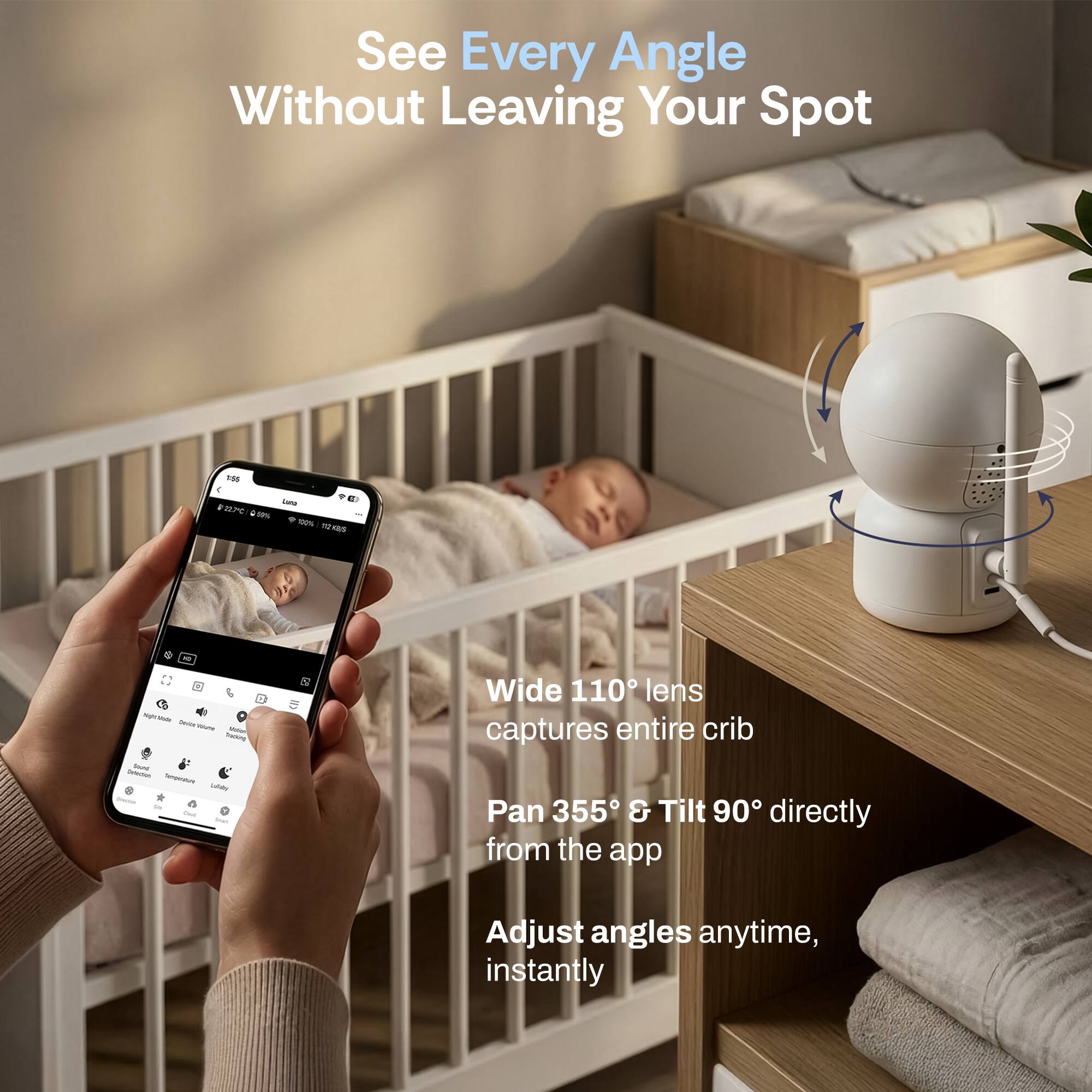 See Every Angle Without Leaving Your Spot

Wide 110° lens captures entire crib

Pan 355° & Tilt 90° directly from the app

Adjust angles anytime, instantly