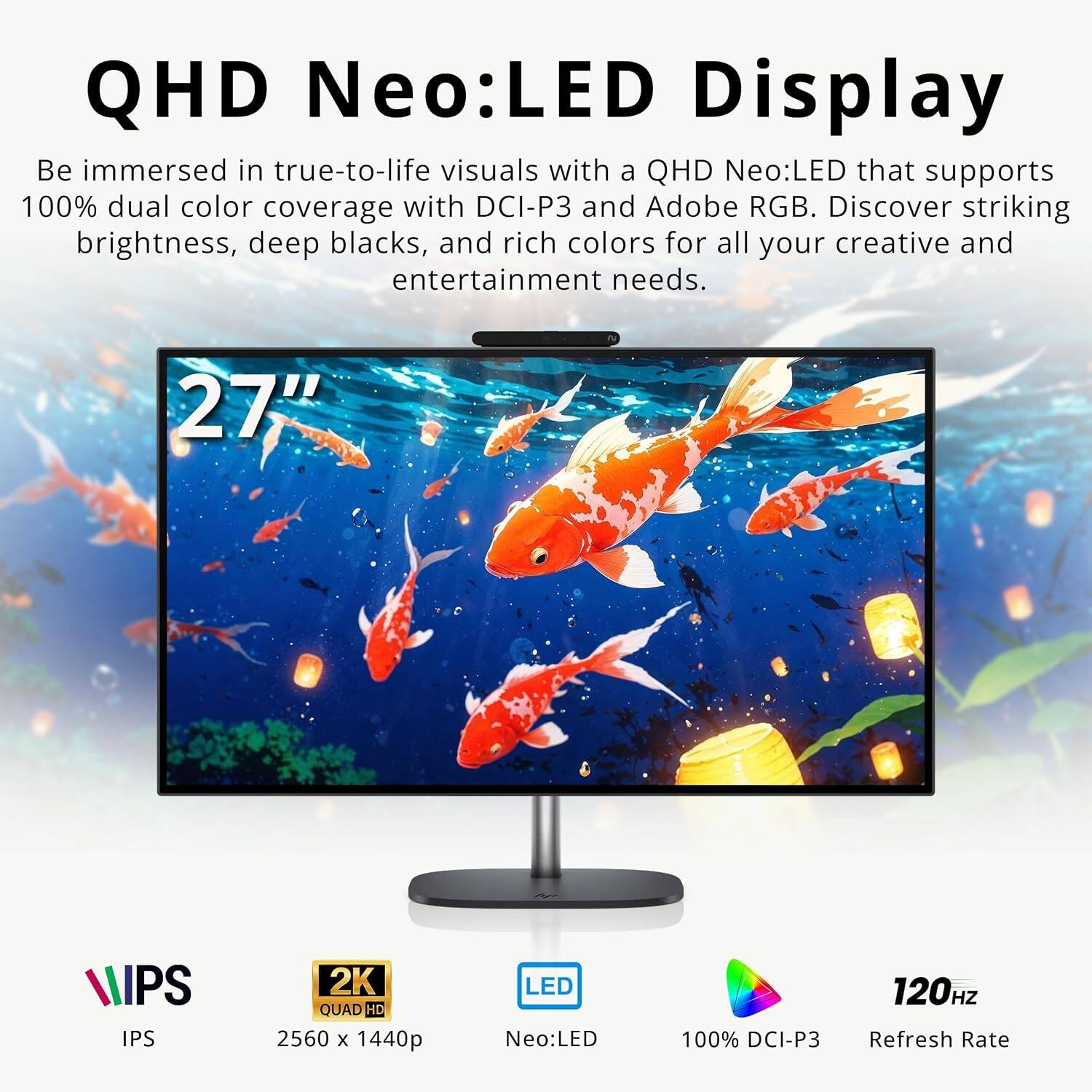 QHD Neo:LED Display  
Be immersed in true-to-life visuals with a QHD Neo:LED that supports 100% dual color coverage with DCI-P3 and Adobe RGB. Discover striking brightness, deep blacks, and rich colors for all your creative and entertainment needs.  

27"  
IPS  
2K QUAD HD 2560 x 1440p  
LED Neo:LED  
100% DCI-P3  
120HZ Refresh Rate