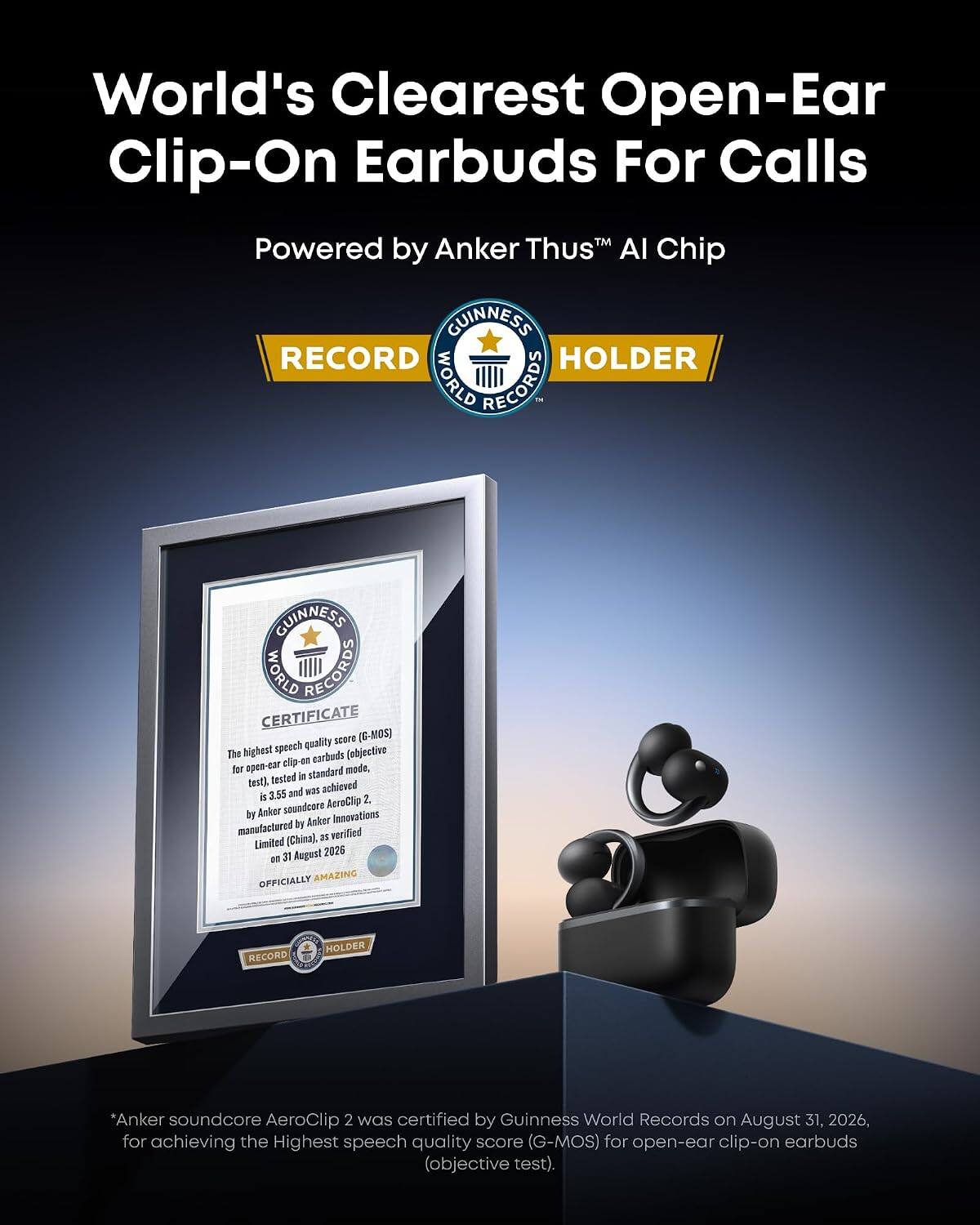 World's Clearest Open-Ear Clip-On Earbuds For Calls  
Powered by Anker Thus™ AI Chip  

GUINNESS WORLD RECORDS  
RECORD HOLDER  

GUINNESS WORLD RECORDS CERTIFICATE  
The highest speech quality score (G-MOS) for open-ear clip-on earbuds (objective test), tested in standard mode, was achieved 3.55 and was achieved by Anker soundcore AeroClip 2, manufactured by Anker Innovations Limited (China), as verified on 31 August 2026.  

OFFICIALLY AMAZING  

*Anker soundcore AeroClip 2 was certified by Guinness World Records on August 31, 2026, for achieving the Highest speech quality score (G-MOS) for open-ear clip-on earbuds (objective test).