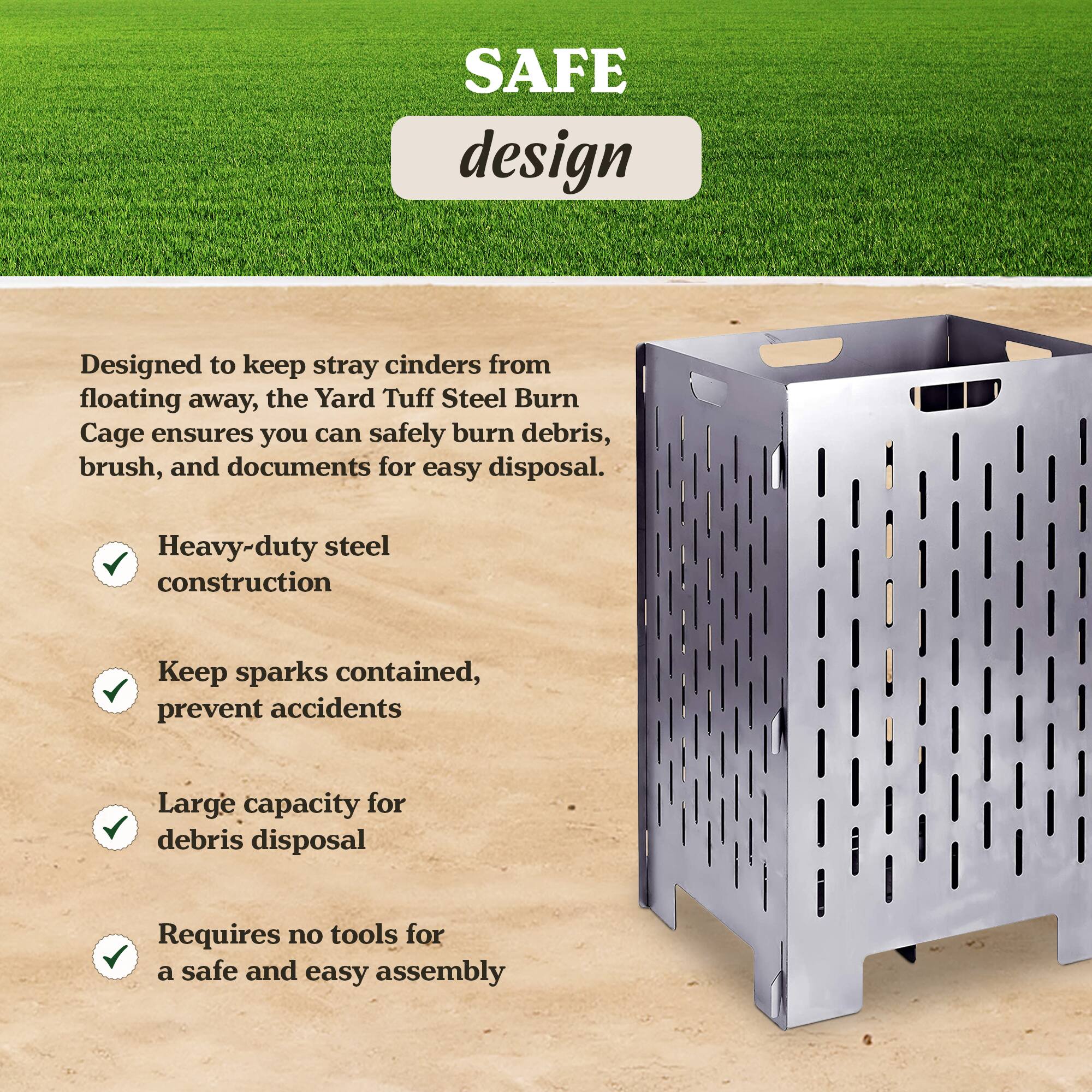 SAFE design

Designed to keep stray cinders from floating away, the Yard Tuff Steel Burn Cage ensures you can safely burn debris, brush, and documents for easy disposal.

- Heavy-duty steel construction
- Keep sparks contained, prevent accidents
- Large capacity for debris disposal
- Requires no tools for a safe and easy assembly