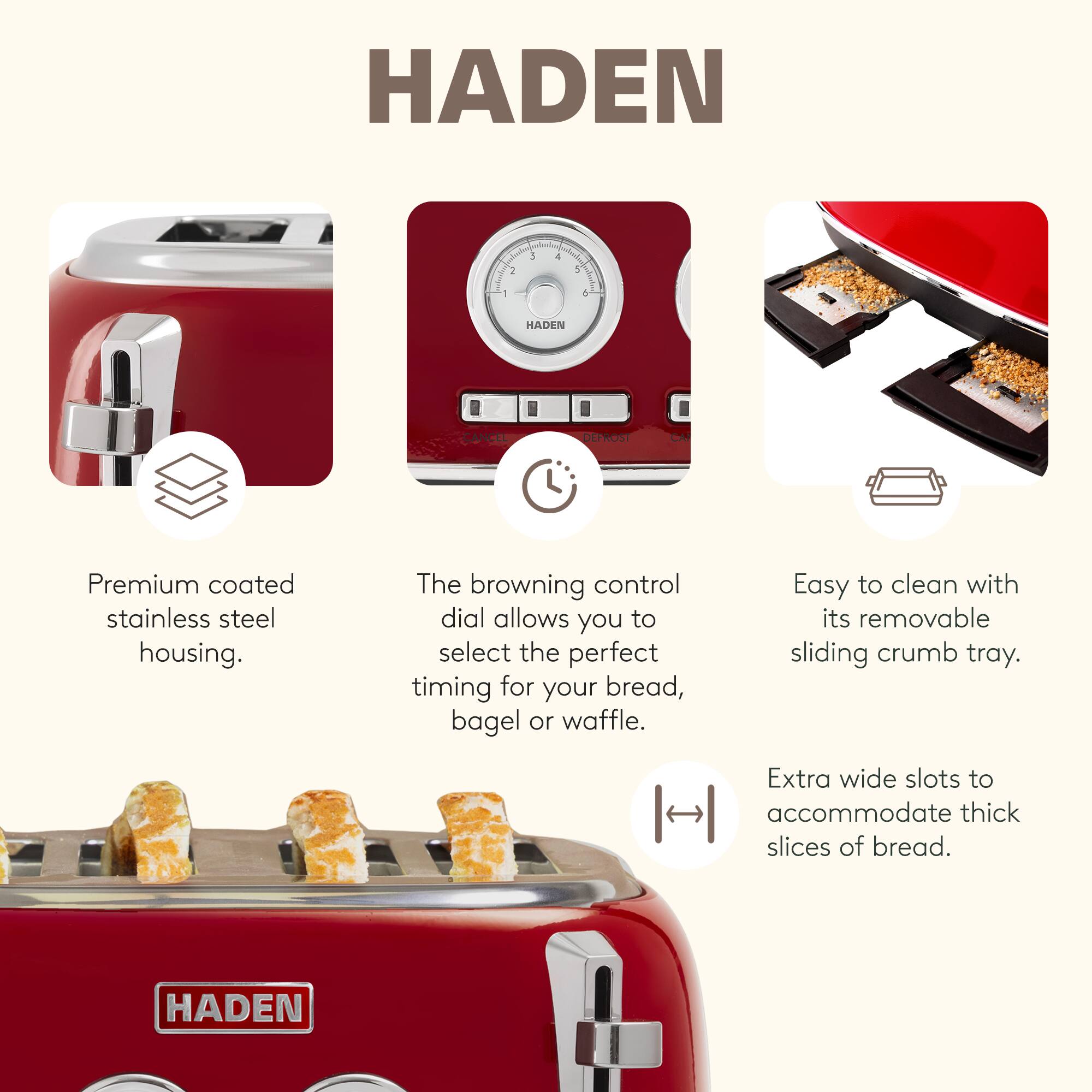 HADEN DEPROST CAI

Premium coated stainless steel housing. The browning control dial allows you to select the perfect timing for your bread, bagel or waffle. Easy to clean with its removable sliding crumb tray. Extra wide slots to accommodate thick slices of bread.