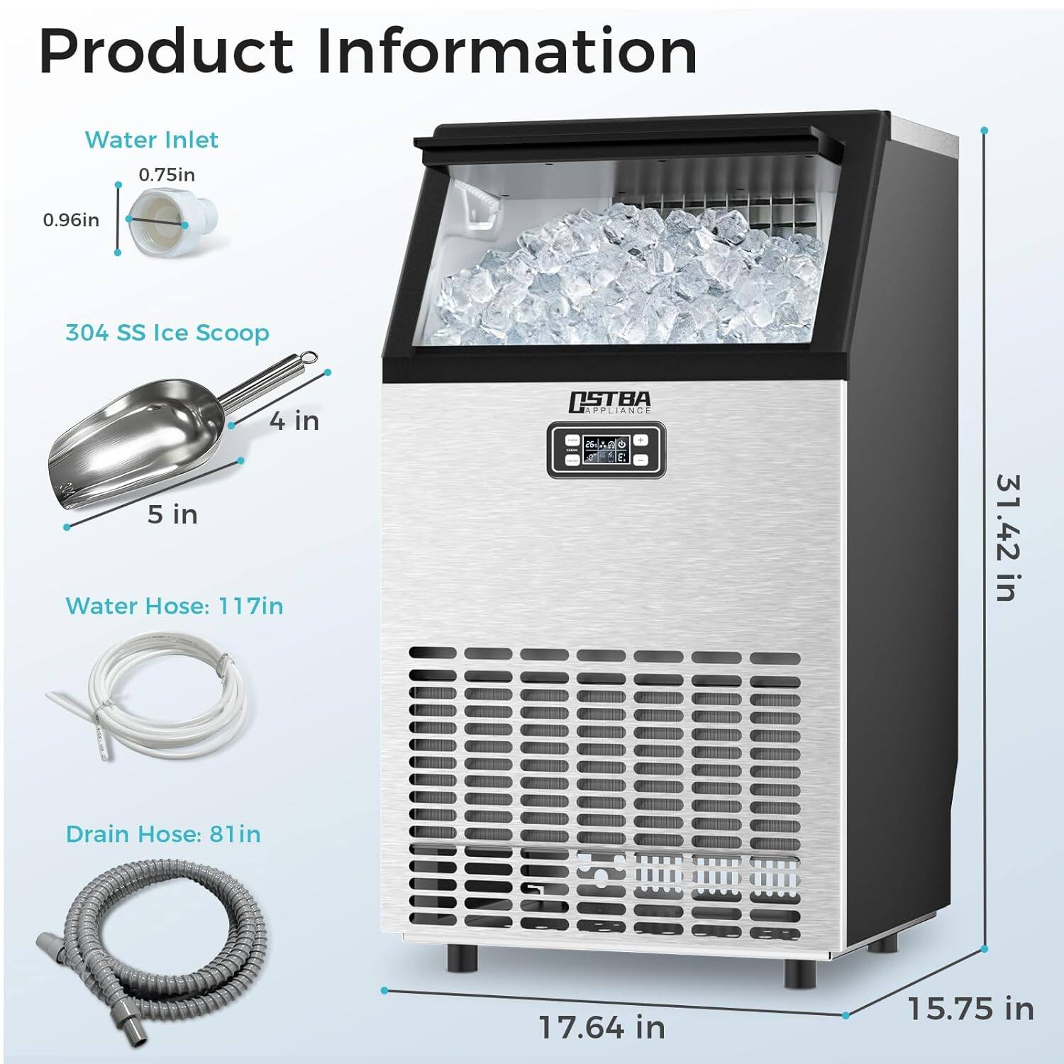 Product Information  
Water Inlet: 0.75in, 0.96in  
304 SS Ice Scoop: 4 in, 5 in  
Water Hose: 117in  
Drain Hose: 81in, 17.64 in, 15.75 in  
Height: 31.42 in