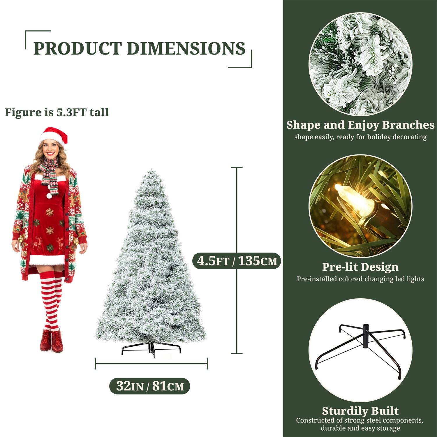 **PRODUCT DIMENSIONS**

- Figure is 5.3FT tall
- 4.5FT / 135CM
- 32IN / 81CM

**Shape and Enjoy Branches**
- Shape easily, ready for holiday decorating

**Pre-lit Design**
- Pre-installed colored changing LED lights

**Sturdily Built**
- Constructed of strong steel components, durable and easy storage