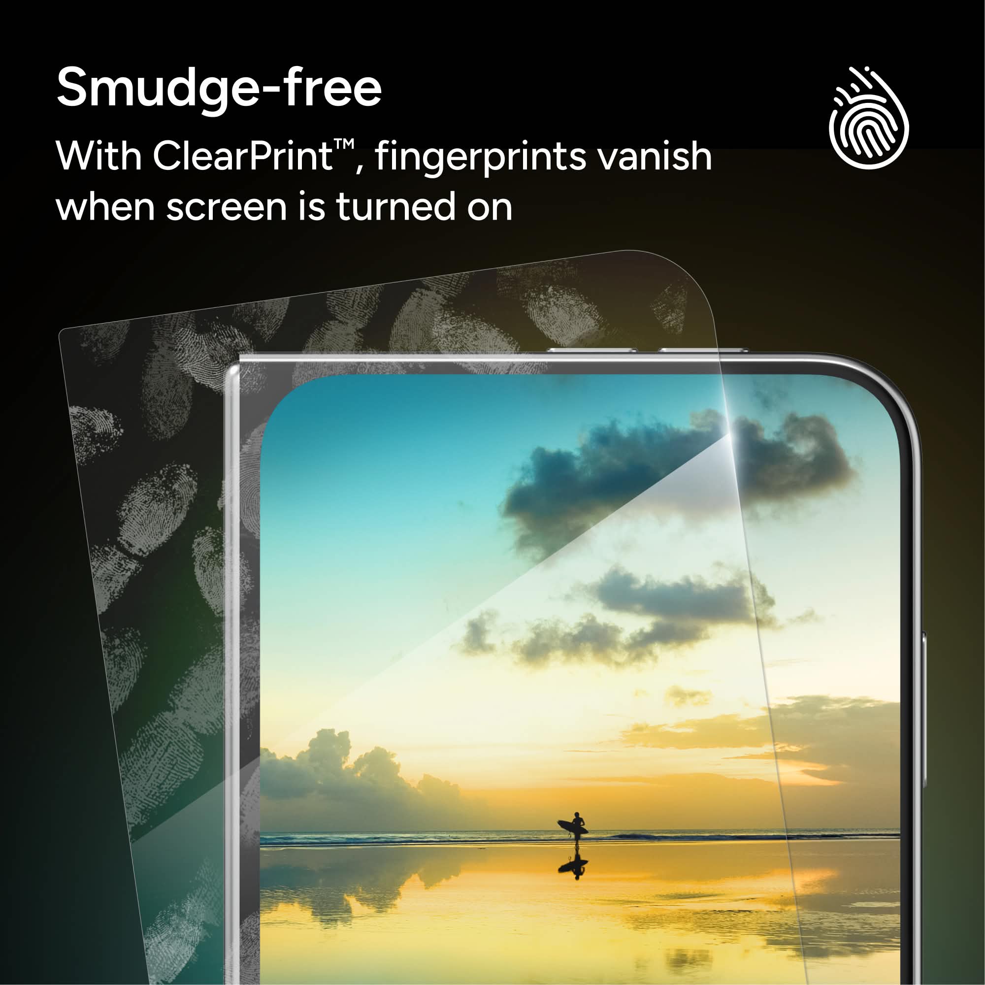 Smudge-free  
With ClearPrint™, fingerprints vanish when screen is turned on
