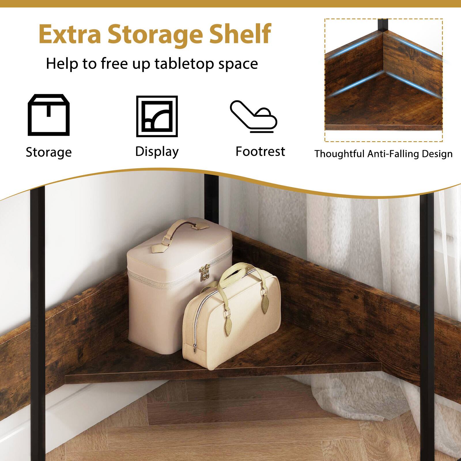 Extra Storage Shelf  
Help to free up tabletop space  
Storage  
Display  
Footrest  
Thoughtful Anti-Falling Design