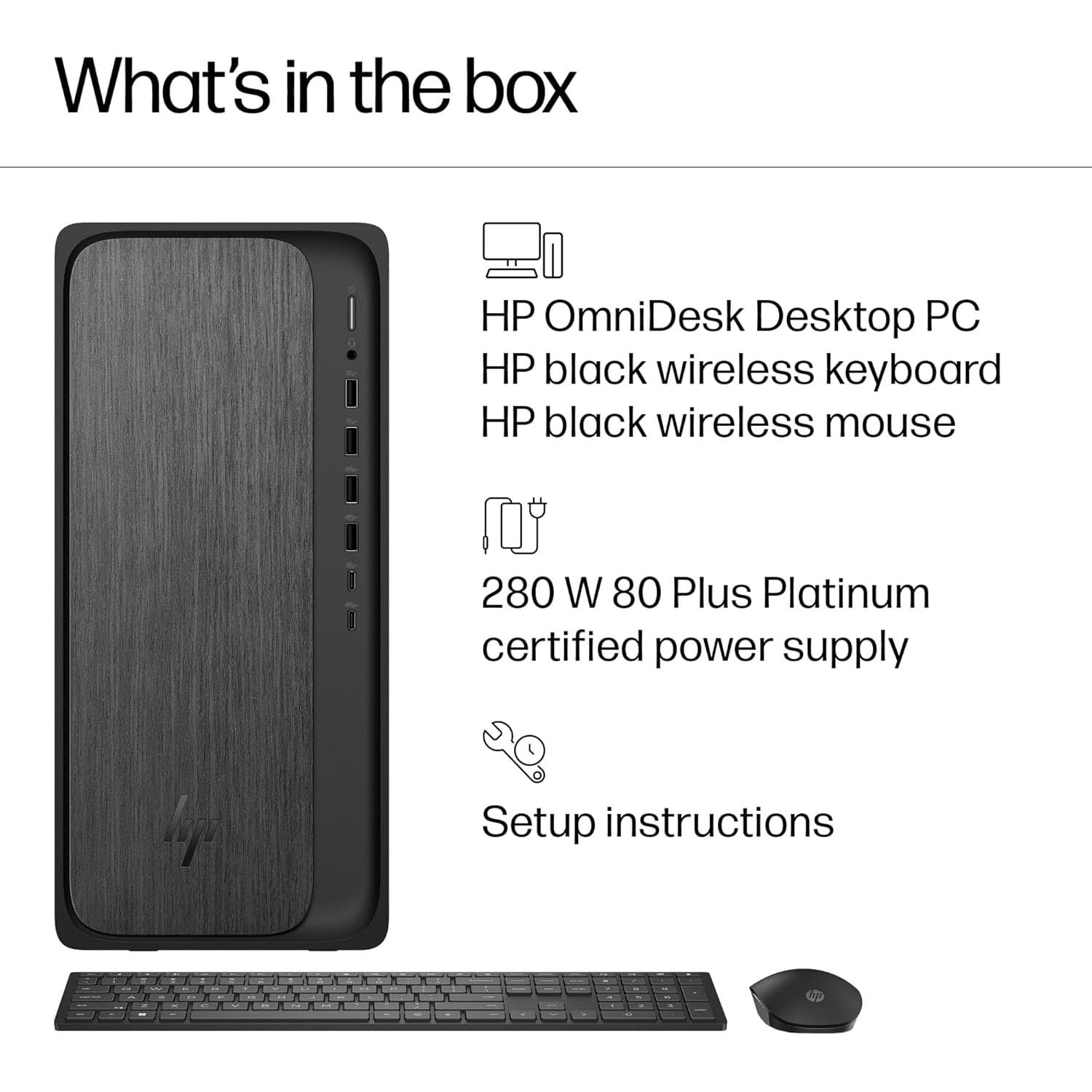 What's in the box:

- HP OmniDesk Desktop PC
- HP black wireless keyboard
- HP black wireless mouse
- 280 W 80 Plus Platinum certified power supply
- Setup instructions