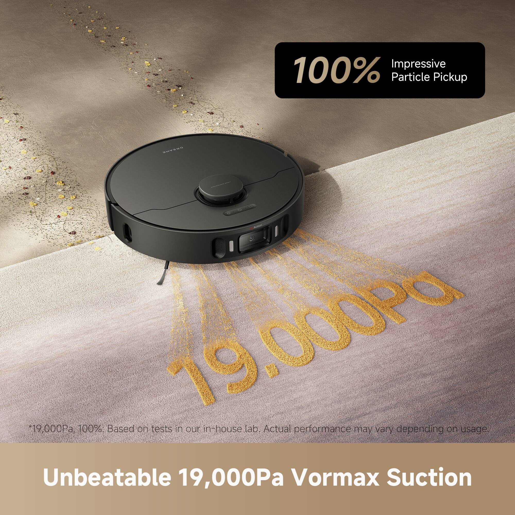 100% Impressive Particle Pickup

19,000Pa *19,000Pa

100%: Based on tests in our in-house lab. Actual performance may vary depending on usage.

Unbeatable 19,000Pa Vormax Suction

*19,000Pa, 100%. Based on tests in our in-house lab. Actual performance may vary depending on usage.