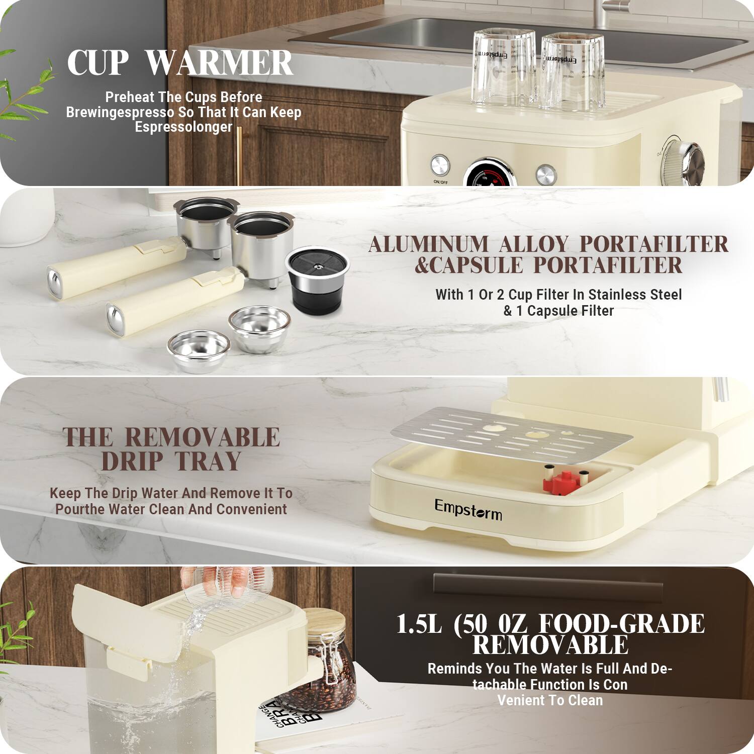 **CUP WARMER**  
Preheat The Cups Before Brewing Espresso So That It Can Keep Espresso Longer

**ALUMINUM ALLOY PORTAFILTER & CAPSULE PORTAFILTER**  
With 1 Or 2 Cup Filter In Stainless Steel & 1 Capsule Filter

**THE REMOVABLE DRIP TRAY**  
Keep The Drip Water And Remove It To Pour The Water Clean And Convenient

**1.5L (50 OZ FOOD-GRADE REMOVABLE)**  
Reminds You The Water Is Full And Detachable Function Is Convenient To Clean