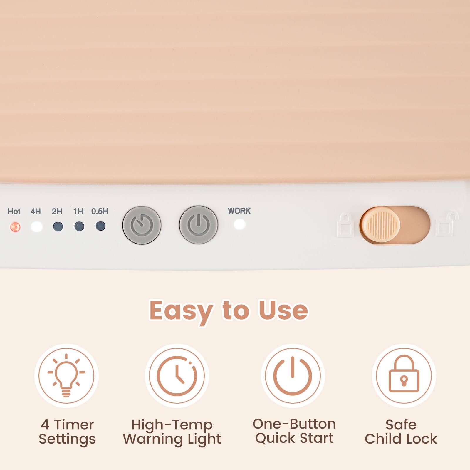 Hot  
4H 2H 1H 0.5H  
WORK  

Easy to Use  
4 Timer High-Temp One-Button Safe Settings Warning Light Quick Start Child Lock