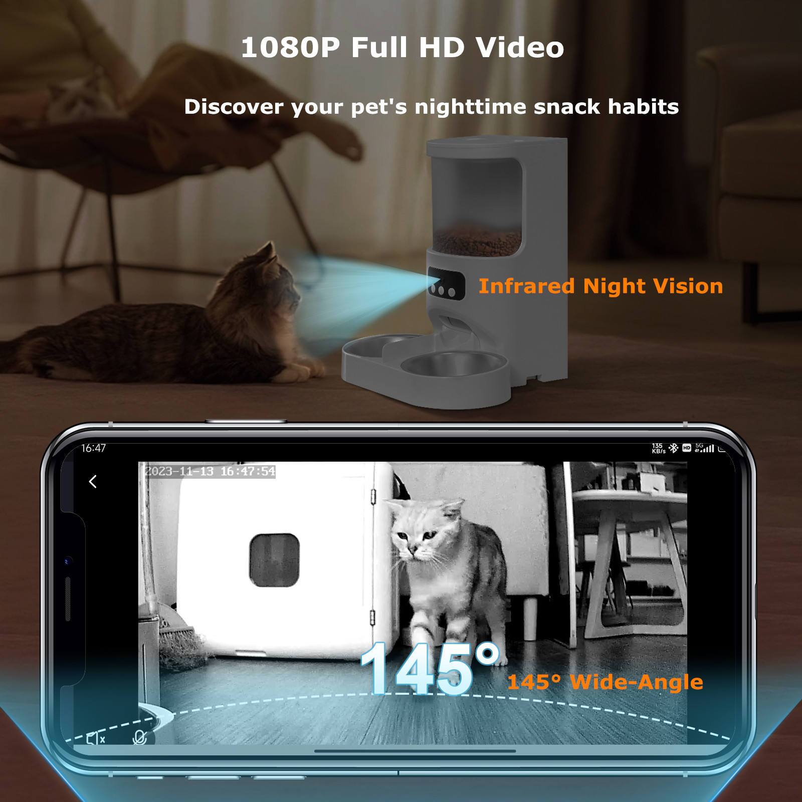 1080P Full HD Video  
Discover your pet's nighttime snack habits  
Infrared Night Vision  
145° Wide-Angle