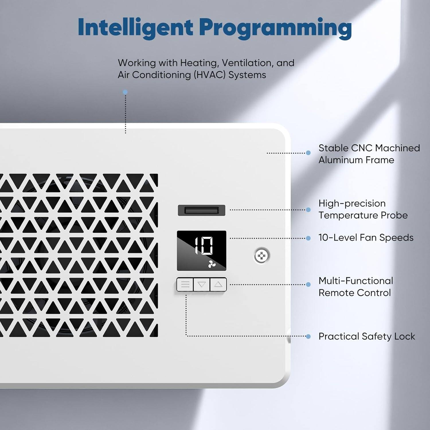 Intelligent Programming  
Working with Heating, Ventilation, and Air Conditioning (HVAC) Systems  

- Stable CNC Machined Aluminum Frame  
- High-precision Temperature Probe  
- 10-Level Fan Speeds  
- Multi-Functional Remote Control  
- Practical Safety Lock