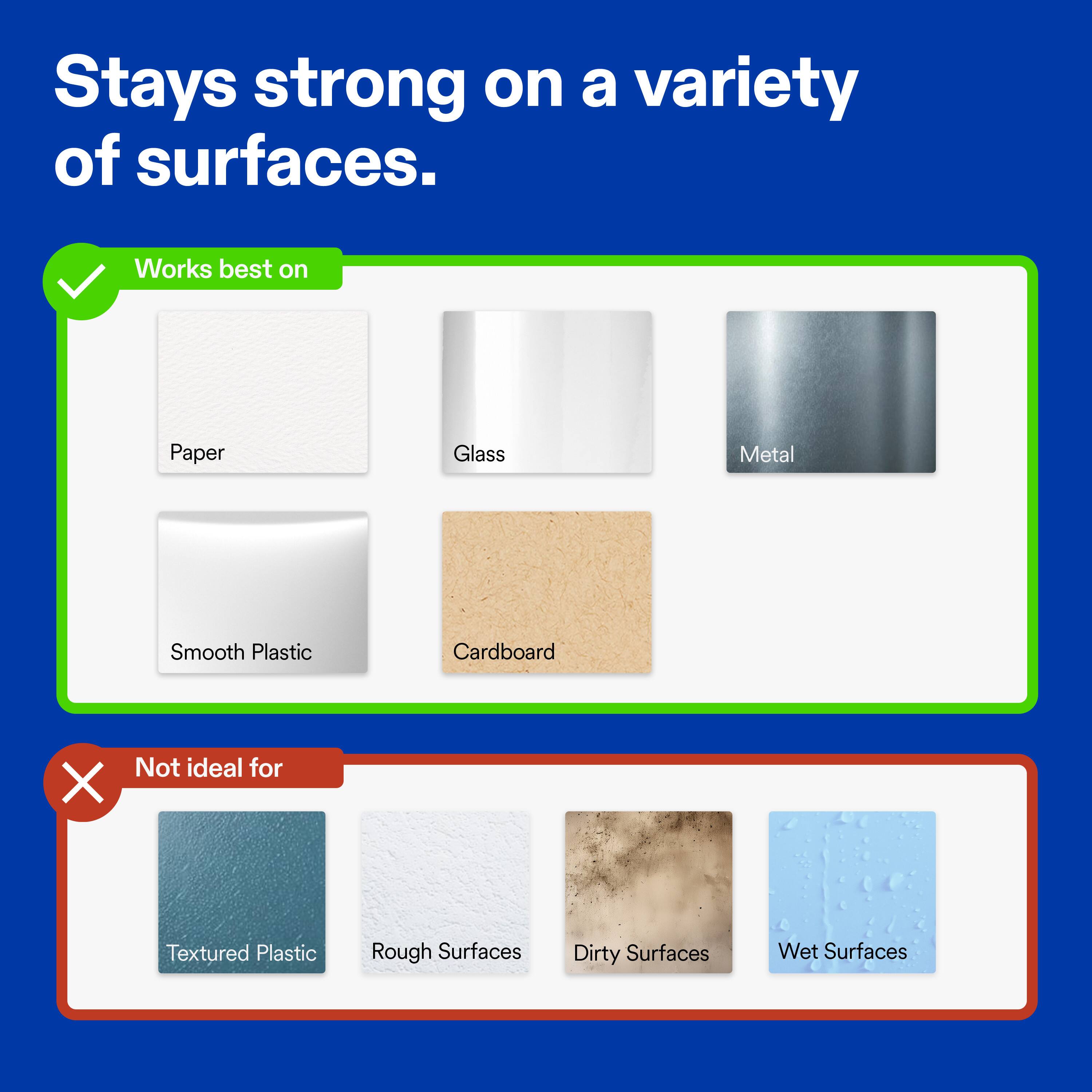 Stays strong on a variety of surfaces.

Works best on
- Paper
- Glass
- Metal
- Smooth Plastic
- Cardboard

Not ideal for
- Textured Plastic
- Rough Surfaces
- Dirty Surfaces
- Wet Surfaces