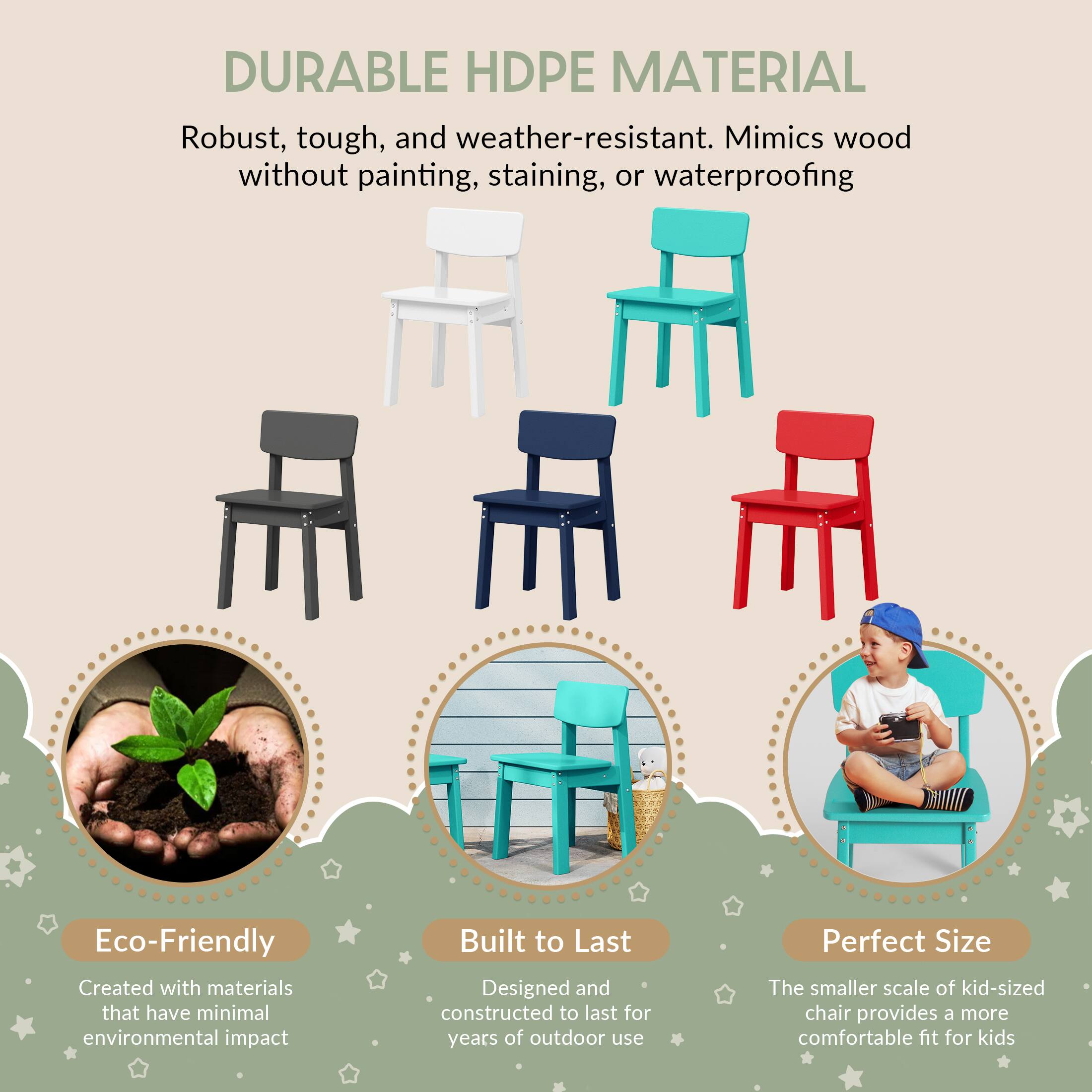 DURABLE HDPE MATERIAL

Robust, tough, and weather-resistant. Mimics wood without painting, staining, or waterproofing

Eco-Friendly
Created with materials that have minimal environmental impact

Built to Last
Designed and constructed to last for years of outdoor use

Perfect Size
The smaller scale of kid-sized chair provides a more comfortable fit for kids