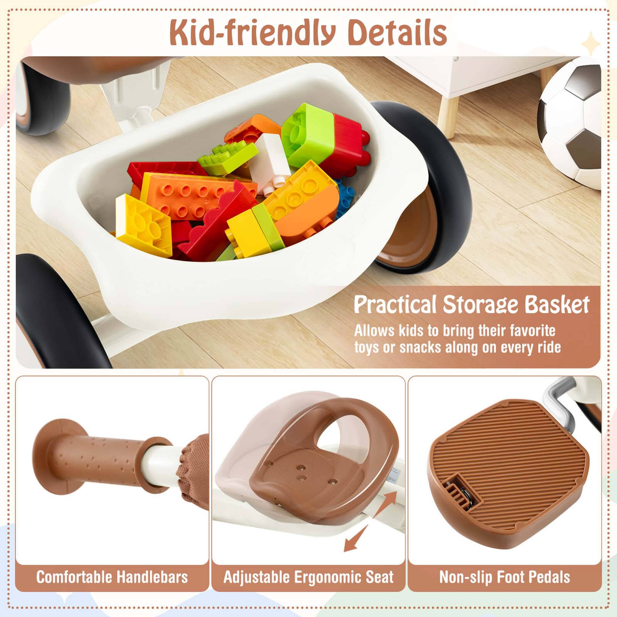 Kid-friendly Details

Practical Storage Basket
Allows kids to bring their favorite toys or snacks along on every ride

Comfortable Handlebars

Adjustable Ergonomic Seat

Non-slip Foot Pedals
